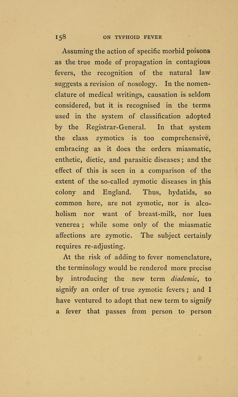 Assuming the action of specific morbid poisons as the true mode of propagation in contagious fevers, the recognition of the natural law suggests a revision of nosology. In the nomen- clature of medical writings, causation is seldom considered, but it is recognised in the terms used in the system of classification adopted by the Registrar-General. In that system the class zymotics is too comprehensive, embracing as it does the orders miasmatic, enthetic, dietic, and parasitic diseases; and the effect of this is seen in a comparison of the extent of the so-called zymotic diseases in this colony and England. Thus, hydatids, so common here, are not zymotic, nor is alco- holism nor want of breast-milk, nor lues venerea ; while some only of the miasmatic affections are zymotic. The subject certainly requires re-adjusting. At the risk of adding to fever nomenclature, the terminology would be rendered more precise by introducing the new term diademic^ to signify an order of true zymotic fevers ; and I have ventured to adopt that new term to signify a fever that passes from person to person