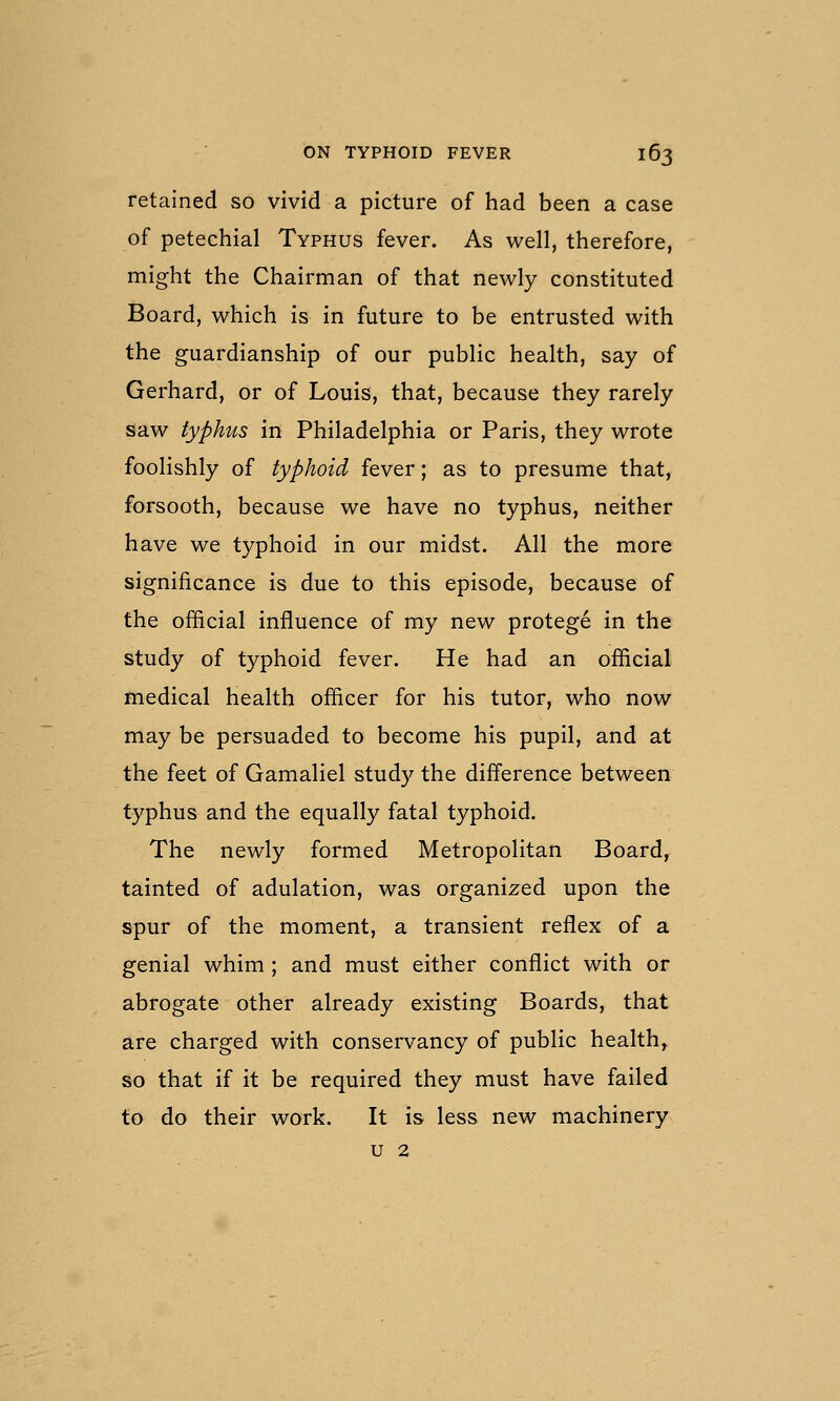 retained so vivid a picture of had been a case of petechial Typhus fever. As well, therefore, might the Chairman of that newly constituted Board, which is in future to be entrusted with the guardianship of our public health, say of Gerhard, or of Louis, that, because they rarely saw typhus in Philadelphia or Paris, they wrote foolishly of typhoid fever; as to presume that, forsooth, because we have no typhus, neither have we typhoid in our midst. All the more significance is due to this episode, because of the ofiicial influence of my new protege in the study of typhoid fever. He had an official medical health officer for his tutor, who now may be persuaded to become his pupil, and at the feet of Gamaliel study the difference between typhus and the equally fatal typhoid. The newly formed Metropolitan Board, tainted of adulation, was organised upon the spur of the moment, a transient reflex of a genial whim ; and must either conflict with or abrogate other already existing Boards, that are charged with conservancy of public health,, so that if it be required they must have failed to do their work. It is less new machinery u 2