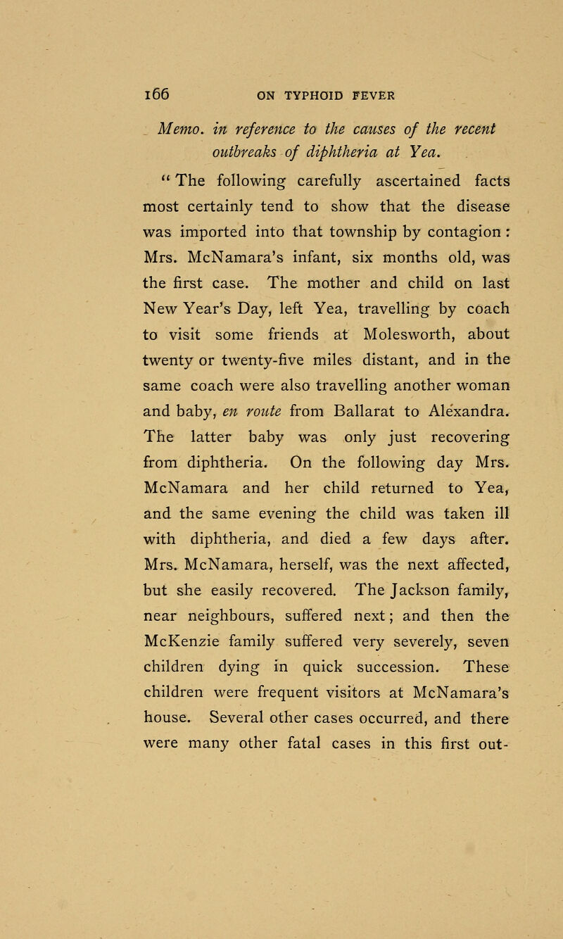 Memo, in reference to the causes of the recent outbreaks of diphtheria at Yea.  The following carefully ascertained facts most certainly tend to show that the disease was imported into that township by contagion : Mrs. McNamara's infant, six months old, was the first case. The mother and child on last New Year's Day, left Yea, travelling by coach to visit some friends at Molesworth, about twenty or twenty-five miles distant, and in the same coach were also travelling another woman and baby, en route from Ballarat to Ale'xandra. The latter baby was only just recovering from diphtheria. On the following day Mrs. McNamara and her child returned to Yea, and the same evening the child was taken ill with diphtheria, and died a few days after. Mrs. McNamara, herself, was the next affected, but she easily recovered. The Jackson family, near neighbours, suffered next; and then the McKenzie family suffered very severely, seven children dying in quick succession. These children were frequent visitors at McNamara's house. Several other cases occurred, and there were many other fatal cases in this first out-