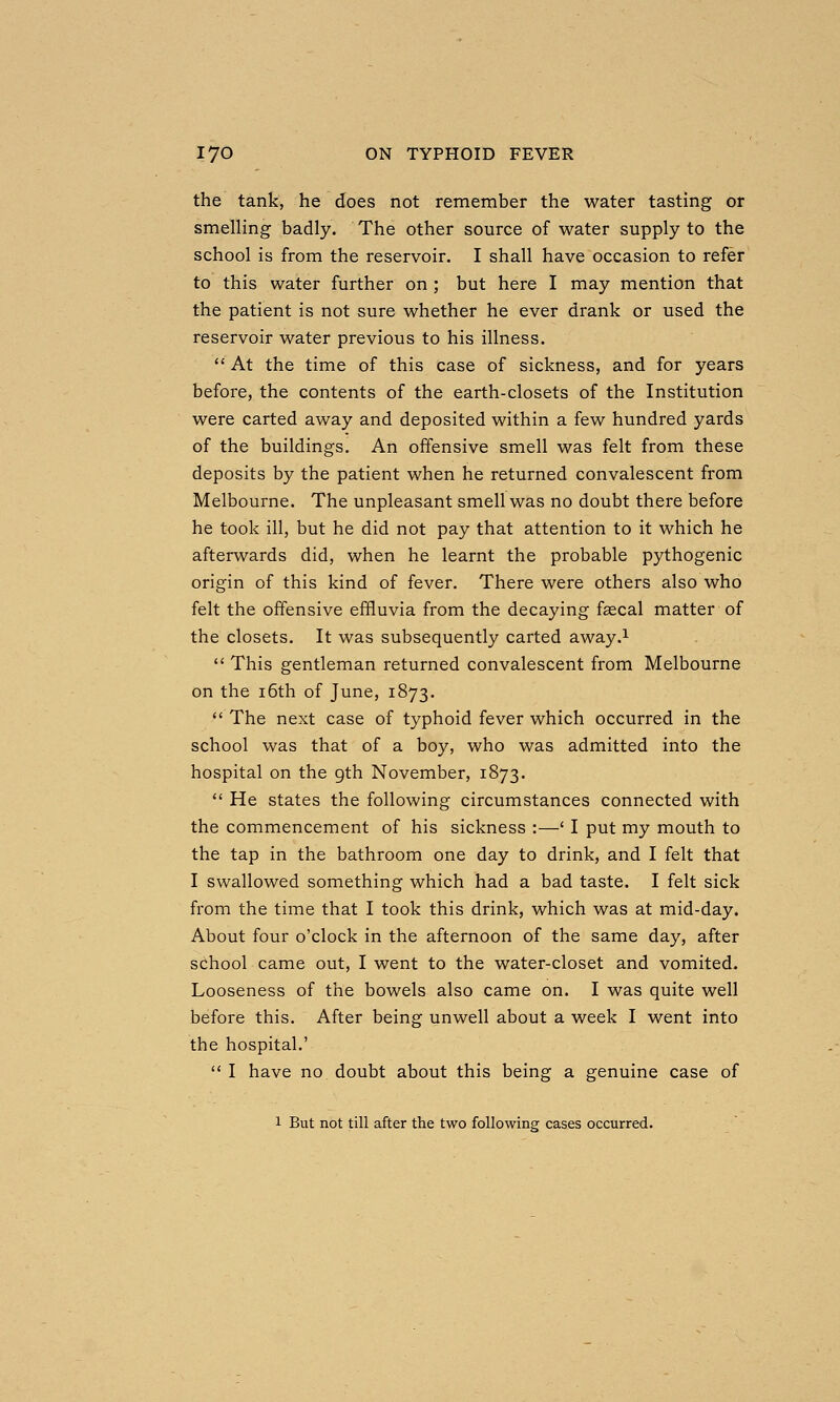 the tank, he does not remember the water tasting or smelling badly. The other source of water supply to the school is from the reservoir. I shall have occasion to refer to this water further on ; but here I may mention that the patient is not sure whether he ever drank or used the reservoir water previous to his illness.  At the time of this case of sickness, and for years before, the contents of the earth-closets of the Institution were carted away and deposited within a few hundred yards of the buildings. An offensive smell was felt from these deposits by the patient when he returned convalescent from Melbourne. The unpleasant smell was no doubt there before he took ill, but he did not pay that attention to it which he afterwards did, when he learnt the probable pythogenic origin of this kind of fever. There were others also who felt the offensive effluvia from the decaying fsecal matter of the closets. It was subsequently carted away.^  This gentleman returned convalescent from Melbourne on the i6th of June, 1873.  The next case of typhoid fever which occurred in the school was that of a boy, who was admitted into the hospital on the gth November, 1873.  He states the following circumstances connected with the commencement of his sickness :—' I put my mouth to the tap in the bathroom one day to drink, and I felt that I swallowed something which had a bad taste. I felt sick from the time that I took this drink, which was at mid-day. About four o'clock in the afternoon of the same day, after school came out, I went to the water-closet and vomited. Looseness of the bowels also came on. I was quite well before this. After being unwell about a week I went into the hospital.'  I have no doubt about this being a genuine case of