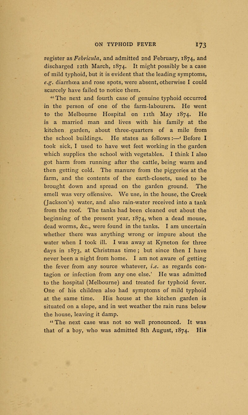 register as Fehricula, and admitted 2nd February, 1874, ^^^ discharged 12th March, 1874. It might possibly be a case of mild typhoid, but it is evident that the leading symptoms, e.g. diarrhoea and rose spots, were absent, otherwise I could scarcely have failed to notice them.  The next and fourth case of genuine typhoid occurred in the person of one of the farm-labourers. He went to the Melbourne Hospital on nth May 1874. He is a married man and lives with his family at the kitchen garden, about three-quarters of a mile from the school buildings. He states as follows:—' Before I took sick, I used to have wet feet working in the garden which supplies the school with vegetables. I think I also got harm from running after the cattle, being warm and then getting cold. The manure from the piggeries at the farm, and the contents of the earth-closets, used to be brought down and spread on the garden ground. The smell was very offensive. We use, in the house, the Creek (Jackson's) water, and also rain-water received into a tank from the roof. The tanks had been cleaned out about the beginning of the present year, 1874, when a dead mouse, dead worms, &c., were found in the tanks. I am uncertain whether there was anything wrong or impure about the water when I took ill. I was away at Kyneton for three days in 1873, at Christmas time; but since then I have never been a night from home. I am not aware of getting the fever from any source whatever, i.e. as regards con- tagion or infection from any one else.' He was admitted to the hospital (Melbourne) and treated for typhoid fever. One of his children also had symptoms of mild typhoid at the same time. His house at the kitchen garden is situated on a slope, and in wet weather the rain runs below the house, leaving it damp. ** The next case was not so well pronounced. It was that of a boy, who was admitted 8th August, 1874. His