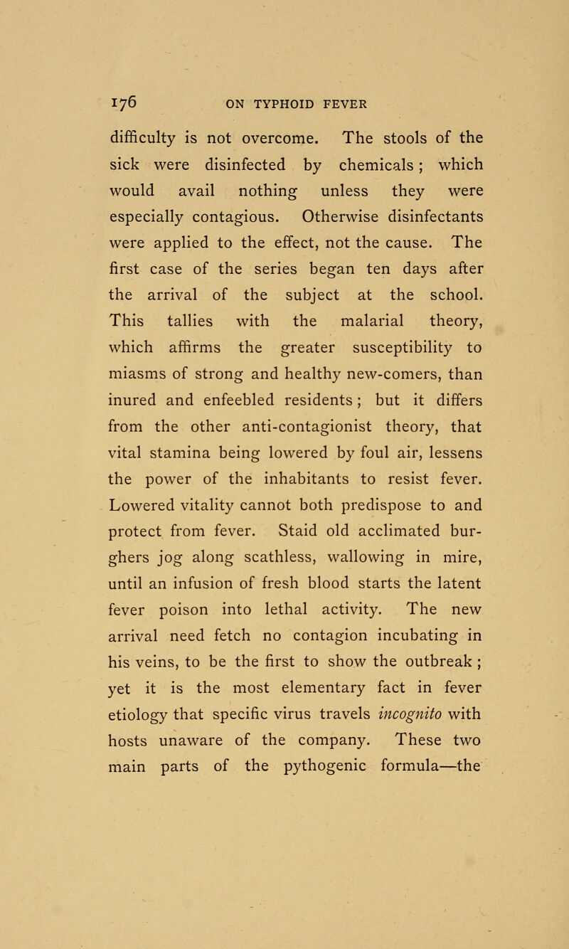 difficulty is not overcome. The stools of the sick were disinfected by chemicals; which would avail nothing unless they were especially contagious. Otherwise disinfectants were applied to the effect, not the cause. The first case of the series began ten days after the arrival of the subject at the school. This tallies with the malarial theory, which affirms the greater susceptibility to miasms of strong and healthy new-comers, than inured and enfeebled residents; but it differs from the other anti-contagionist theory, that vital stamina being lowered by foul air, lessens the power of the inhabitants to resist fever. Lowered vitality cannot both predispose to and protect from fever. Staid old acclimated bur- ghers jog along scathless, wallowing in mire, until an infusion of fresh blood starts the latent fever poison into lethal activity. The new arrival need fetch no contagion incubating in his veins, to be the first to show the outbreak ; yet it is the most elementary fact in fever etiology that specific virus travels incognito with hosts unaware of the company. These two main parts of the pythogenic formula—the