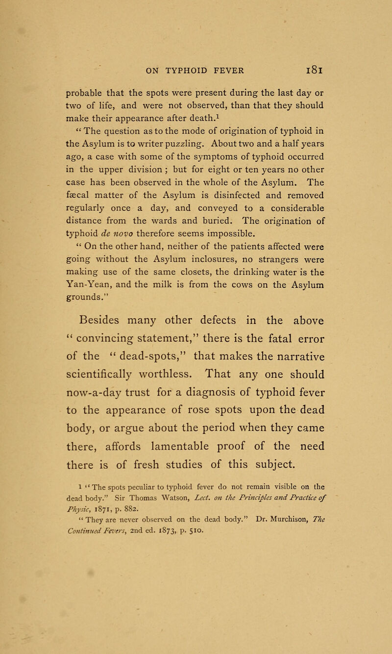 probable that the spots were present during the last day or two of life, and were not observed, than that they should make their appearance after death.^  The question as to the mode of origination of typhoid in the Asylum is to writer puzzling. About two and a half years ago, a case with some of the symptoms of typhoid occurred in the upper division ; but for eight or ten years no other case has been observed in the whole of the Asylum. The faecal matter of the Asylum is disinfected and removed regularly once a day, and conveyed to a considerable distance from the wards and buried. The origination of typhoid de novo therefore seems impossible.  On the other hand, neither of the patients affected were going without the Asylum inclosures, no strangers were making use of the same closets, the drinking water is the Yan-Yean, and the milk is from the cows on the Asylum grounds. Besides many other defects in the above  convincing statement, there is the fatal error of the '' dead-spots, that makes the narrative scientifically worthless. That any one should now-a-day trust for a diagnosis of typhoid fever to the appearance of rose spots upon the dead body, or argue about the period when they came there, affords lamentable proof of the need there is of fresh studies of this subject. 1 '' The spots peculiar to typhoid fever do not remain visible on the dead body. Sir Thomas Watson, Led. on the Principles and Practice of Physic, 1871, p. 882.  They are never observed on the dead body. Dr. Murchison, The Continued Fez'grs, 2nd ed. 1873, p. 510.