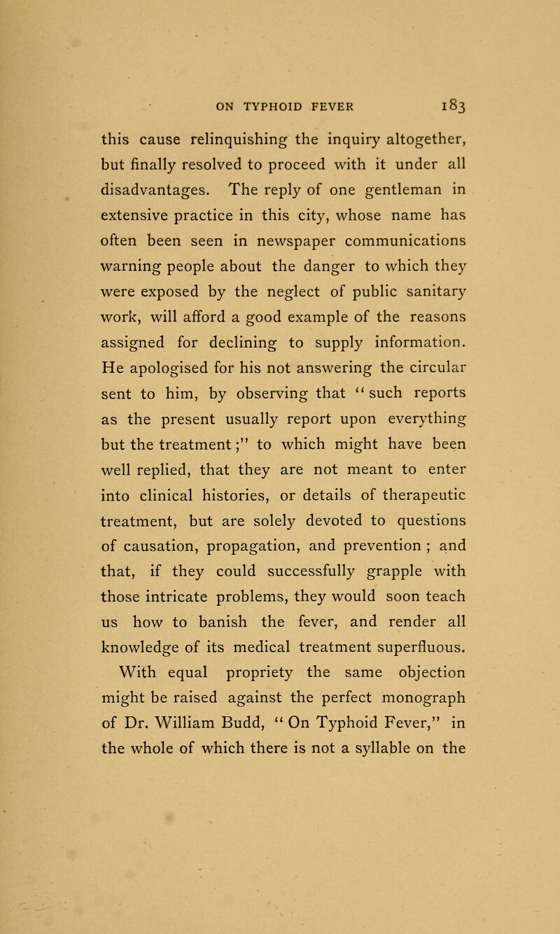 this cause relinquishing the inquiry altogether, but finally resolved to proceed with it under all disadvantages. The reply of one gentleman in extensive practice in this city, whose name has often been seen in newspaper communications warning people about the danger to which they were exposed by the neglect of public sanitary work, will afford a good example of the reasons assigned for declining to supply information. He apologised for his not answering the circular sent to him, by observing that  such reports as the present usually report upon everything but the treatment; to which might have been well replied, that they are not meant to enter into clinical histories, or details of therapeutic treatment, but are solely devoted to questions of causation, propagation, and prevention ; and that, if they could successfully grapple with those intricate problems, they would soon teach us how to banish the fever, and render all knowledge of its medical treatment superfluous. With equal propriety the same objection might be raised against the perfect monograph of Dr. William Budd, '' On Typhoid Fever, in the whole of which there is not a syllable on the