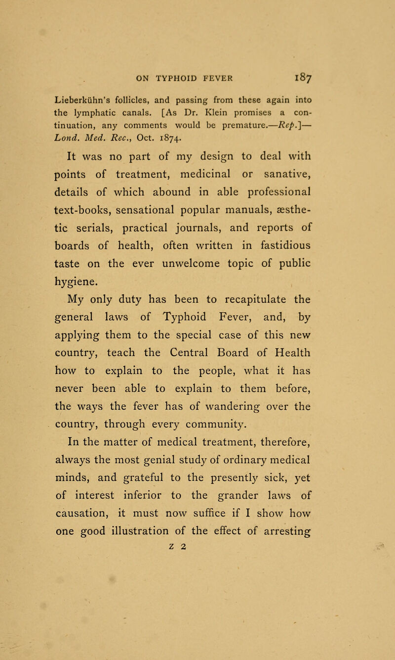 Lieberkiihn's follicles, and passing from these again into the lymphatic canals. [As Dr. Klein promises a con- tinuation, any comments would be premature.—Rep.]— Lond. Med. Rec, Oct. 1874. It was no part of my design to deal with points of treatment, medicinal or sanative, details of which abound in able professional text-books, sensational popular manuals, aesthe- tic serials, practical journals, and reports of boards of health, often written in fastidious taste on the ever unwelcome topic of public hygiene. My only duty has been to recapitulate the general laws of Typhoid Fever, and, by applying them to the special case of this new country, teach the Central Board of Health how to explain to the people, what it has never been able to explain to them before, the ways the fever has of wandering over the country, through every community. In the matter of medical treatment, therefore, always the most genial study of ordinary medical minds, and grateful to the presently sick, yet of interest inferior to the grander laws of causation, it must now suffice if I show how one good illustration of the effect of arresting z 2