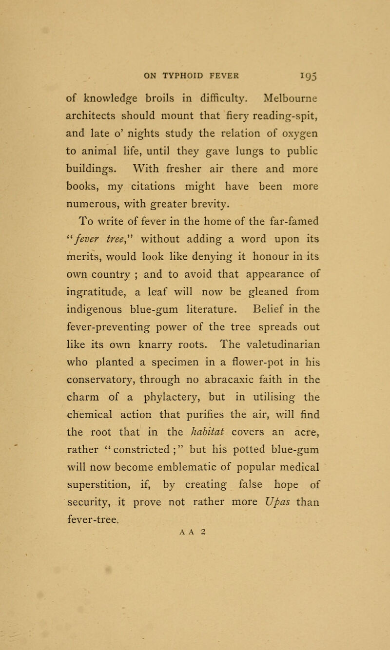 of knowledge broils in difficulty. Melbourne architects should mount that fiery reading-spit, and late o' nights study the relation of oxygen to animal life, until they gave lungs to public buildings. With fresher air there and more books, my citations might have been more numerous, with greater brevity. To write of fever in the home of the far-famed '-'■ fever tree,''^ without adding a word upon its merits, would look like denying it honour in its own country ; and to avoid that appearance of ingratitude, a leaf will now be gleaned from indigenous blue-gum literature. Belief in the fever-preventing power of the tree spreads out like its own knarry roots. The valetudinarian who planted a specimen in a flower-pot in his conservatory, through no abracaxic faith in the charm of a phylactery, but in utilising the chemical action that purifies the air, w^U find the root that in the habitat covers an acre, rather constricted; but his potted blue-gum will now become emblematic of popular medical superstition, if, by creating false hope of security, it prove not rather more Upas than fever-tree. A A 2