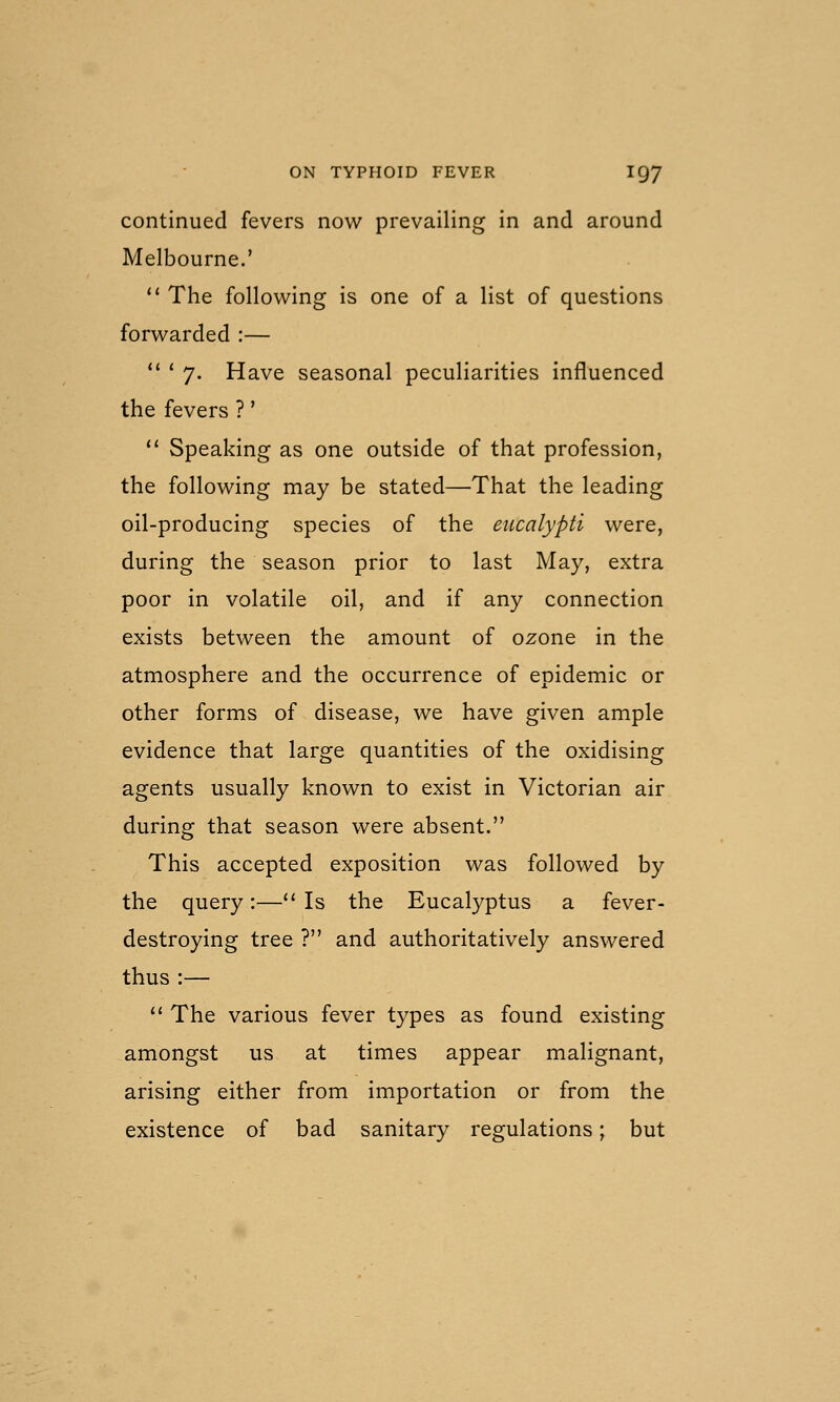 continued fevers now prevailing in and around Melbourne.'  The following is one of a list of questions forwarded :— '' ' 7. Have seasonal peculiarities influenced the fevers ?'  Speaking as one outside of that profession, the following may be stated—That the leading oil-producing species of the etccalypti were, during the season prior to last May, extra poor in volatile oil, and if any connection exists between the amount of ozone in the atmosphere and the occurrence of epidemic or other forms of disease, we have given ample evidence that large quantities of the oxidising agents usually known to exist in Victorian air during that season were absent. This accepted exposition was followed by the query:— Is the Eucalyptus a fever- destroying tree ? and authoritatively answered thus:— *' The various fever types as found existing amongst us at times appear malignant, arising either from importation or from the existence of bad sanitary regulations; but