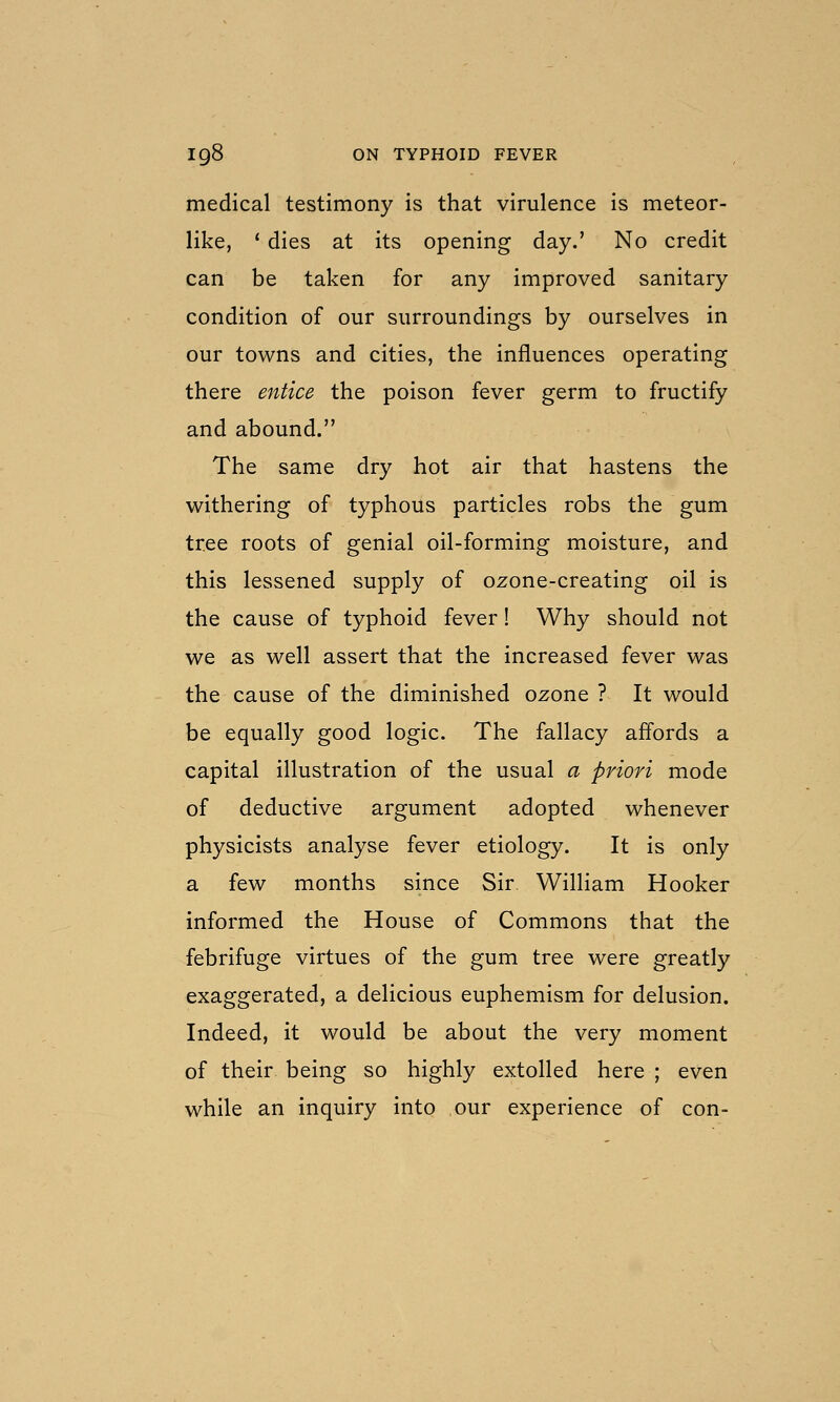 medical testimony is that virulence is meteor- like, ' dies at its opening day.' No credit can be taken for any improved sanitary condition of our surroundings by ourselves in our towns and cities, the influences operating there entice the poison fever germ to fructify and abound. The same dry hot air that hastens the withering of typhous particles robs the gum tree roots of genial oil-forming moisture, and this lessened supply of ozone-creating oil is the cause of typhoid fever! Why should not we as well assert that the increased fever was the cause of the diminished ozone ? It would be equally good logic. The fallacy affords a capital illustration of the usual a priori mode of deductive argument adopted whenever physicists analyse fever etiology. It is only a few months since Sir William Hooker informed the House of Commons that the febrifuge virtues of the gum tree were greatly exaggerated, a delicious euphemism for delusion. Indeed, it would be about the very moment of their being so highly extolled here ; even while an inquiry into our experience of con-