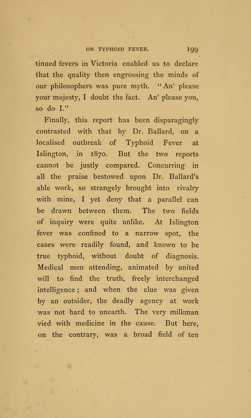 tinned fevers in Victoria enabled us to declare that the quality then engrossing the minds of our philosophers was pure myth. An' please your majesty, I doubt the fact. An' please you, so do I. Finally, this report has been disparagingly contrasted with that by Dr. Ballard, on a localised outbreak of Typhoid Fever at Islington, in 1870. But the two reports cannot be justly compared. Concurring in all the praise bestowed upon Dr. Ballard's able work, so strangely brought into rivalry with mine, I yet deny that a parallel can be drawn between them. The two fields of inquiry were quite unlike. At Islington fever was confined to a narrow spot, the cases were readily found, and known to be true typhoid, without doubt of diagnosis. Medical men attending, animated by united will to find the truth, freely interchanged intelligence; and when the clue was given by an outsider, the deadly agency at work was not hard to unearth. The very milkman vied with medicine in the cause. But here, on the contrary, was a broad field of ten