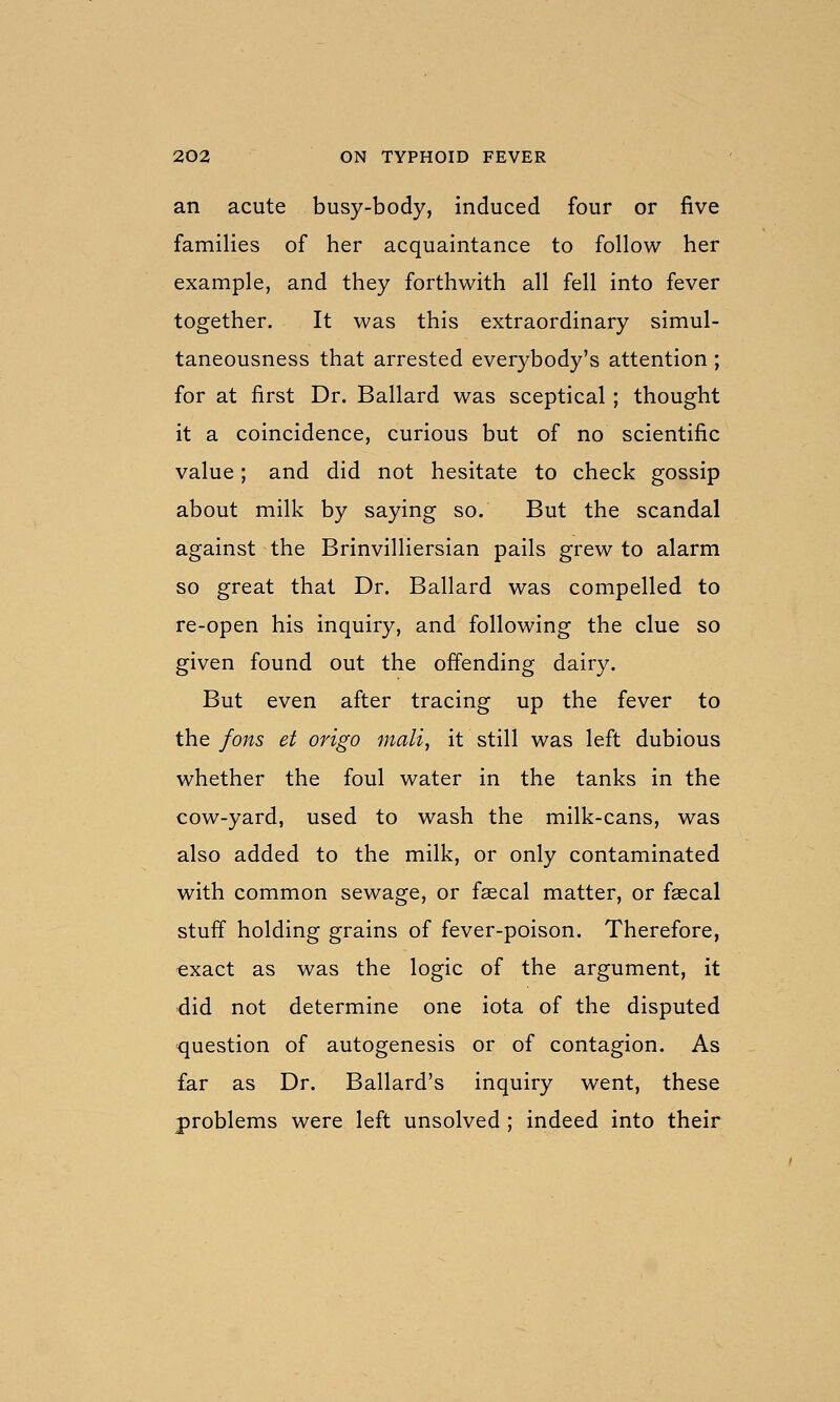 an acute busy-body, induced four or five families of her acquaintance to follow her example, and they forthwith all fell into fever together. It was this extraordinary simul- taneousness that arrested everybody's attention; for at first Dr. Ballard was sceptical; thought it a coincidence, curious but of no scientific value; and did not hesitate to check gossip about milk by saying so. But the scandal against the Brinvilliersian pails grew to alarm so great that Dr. Ballard was compelled to re-open his inquiry, and following the clue so given found out the offending dairy. But even after tracing up the fever to the fons et origo mali, it still was left dubious whether the foul water in the tanks in the cow-yard, used to wash the milk-cans, was also added to the milk, or only contaminated with common sewage, or faecal matter, or faecal stuff holding grains of fever-poison. Therefore, exact as was the logic of the argument, it did not determine one iota of the disputed question of autogenesis or of contagion. As far as Dr. Ballard's inquiry went, these problems were left unsolved ; indeed into their