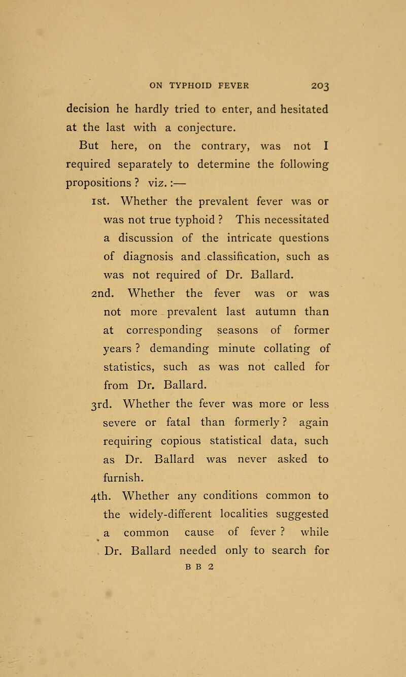 decision he hardly tried to enter, and hesitated at the last with a conjecture. But here, on the contrary, was not I required separately to determine the following propositions ? viz.:— 1st. Whether the prevalent fever was or was not true typhoid ? This necessitated a discussion of the intricate questions of diagnosis and .classification, such as was not required of Dr. Ballard. 2nd. Whether the fever was or was not more - prevalent last autumn than at corresponding seasons of former years ? demanding minute collating of statistics, such as was not called for from Dr. Ballard. 3rd. Whether the fever was more or less severe or fatal than formerly ? again requiring copious statistical data, such as Dr. Ballard was never asked to furnish. 4th. Whether any conditions common to the widely-different localities suggested a common cause of fever ? while Dr. Ballard needed only to search for B B 2