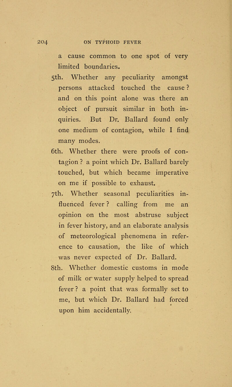 a cause common to one spot of very limited boundaries. 5th. Whether any pecuHarity amongst persons attacked touched the cause ? and on this point alone was there an object of pursuit similar in both in- quiries. But Dr. Ballard found only one medium of contagion, while I find many modes. 6th. Whether there were proofs of con- tagion ? a point which Dr. Ballard barely touched, but which became imperative on me if possible to exhaust. 7th. Whether seasonal peculiarities in- fluenced fever ? calling from me an opinion on the most abstruse subject in fever history, and an elaborate analysis of meteorological phenomena in refer- ence to causation, the like of which was never expected of Dr. Ballard. 8th. Whether domestic customs in mode of milk or water supply helped to spread fever ? a point that was formally set to me, but which Dr. Ballard had forced upon him accidentally.