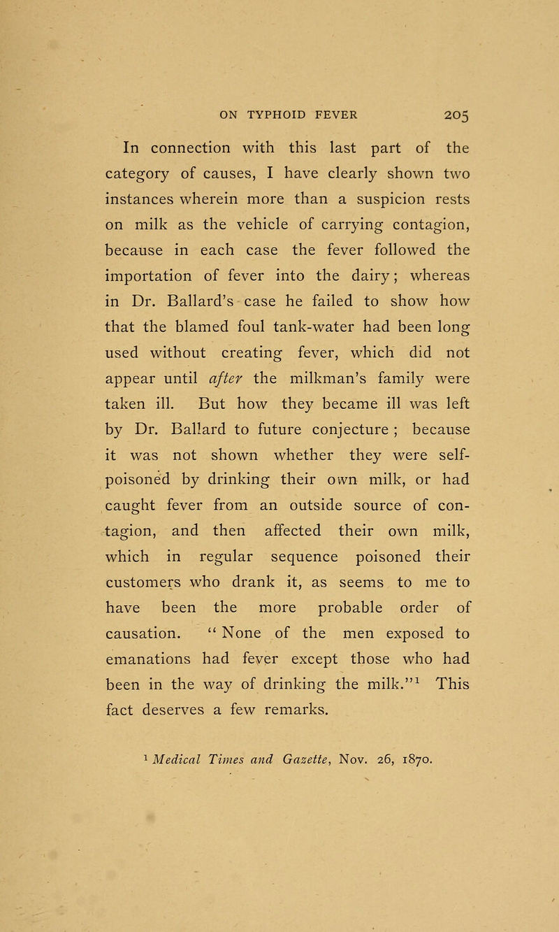 In connection with this last part of the category of causes, I have clearly shown two instances wherein more than a suspicion rests on milk as the vehicle of carrying contagion, because in each case the fever followed the importation of fever into the dairy; whereas in Dr. Ballard's case he failed to show how that the blamed foul tank-water had been long used without creating fever, which did not appear until after the milkman's family were taken ill. But how they became ill was left by Dr. Ballard to future conjecture ; because it was not shown whether they were self- poisoned by drinking their own milk, or had caught fever from an outside source of con- tagion, and then affected their own milk, which in regular sequence poisoned their customers who drank it, as seems to me to have been the more probable order of causation.  None of the men exposed to emanations had fever except those who had been in the way of drinking the milk.^ This fact deserves a few remarks. ^ Medical Times and Gazette, Nov. 26, 1870.