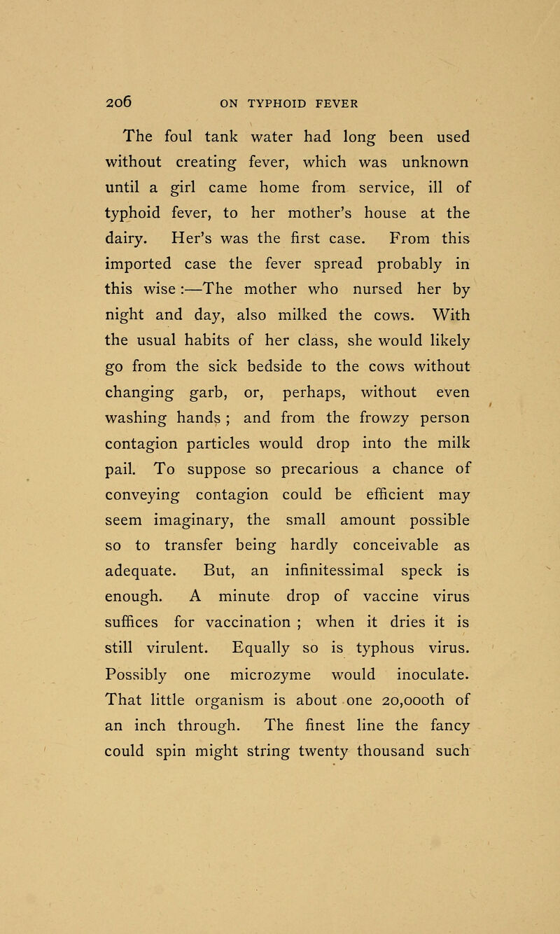 The foul tank water had long been used without creating fever, which was unknown until a girl came home from service, ill of typhoid fever, to her mother's house at the dairy. Her's was the first case. From this imported case the fever spread probably in this wise:—The mother who nursed her by night and day, also milked the cows. With the usual habits of her class, she would likely go from the sick bedside to the cows without changing garb, or, perhaps, without even washing hands ; and from the frowzy person contagion particles would drop into the milk pail. To suppose so precarious a chance of conveying contagion could be efficient may seem imaginary, the small amount possible so to transfer being hardly conceivable as adequate. But, an infinitessimal speck is enough. A minute drop of vaccine virus suffices for vaccination ; when it dries it is still virulent. Equally so is typhous virus. Possibly one microzyme would inoculate. That little organism is about one 20,000th of an inch through. The finest line the fancy could spin might string twenty thousand such