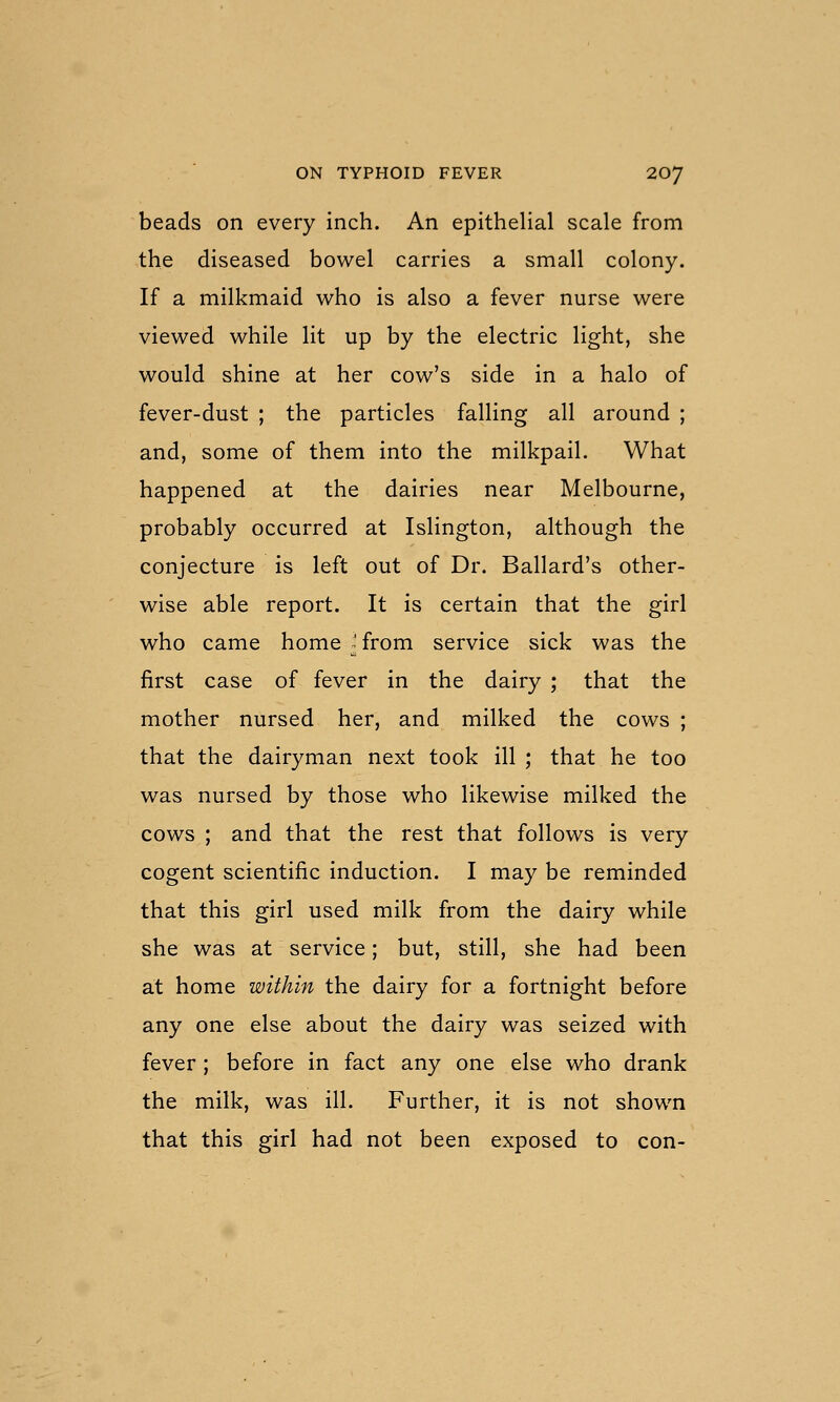 beads on every inch. An epithelial scale from the diseased bowel carries a small colony. If a milkmaid who is also a fever nurse were viewed while lit up by the electric light, she would shine at her cow's side in a halo of fever-dust ; the particles falling all around ; and, some of them into the milkpail. What happened at the dairies near Melbourne, probably occurred at Islington, although the conjecture is left out of Dr. Ballard's other- wise able report. It is certain that the girl who came home ^' from service sick was the first case of fever in the dairy ; that the mother nursed her, and milked the cows ; that the dairyman next took ill ; that he too was nursed by those who likewise milked the cows ; and that the rest that follows is very cogent scientific induction. I may be reminded that this girl used milk from the dairy while she was at service; but, still, she had been at home within the dairy for a fortnight before any one else about the dairy was seized with fever; before in fact any one else who drank the milk, was ill. Further, it is not shown that this girl had not been exposed to con-