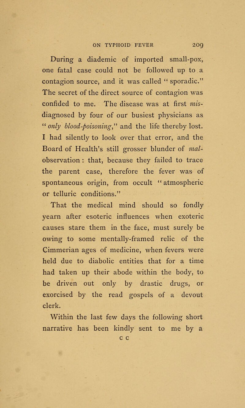 During a diademic of imported small-pox, one fatal case could not be followed up to a contagion source, and it was called '^ sporadic. The secret of the direct source of contagion was confided to me. The disease was at first mis- diagnosed by four of our busiest physicians as  only blood-poisoning,^^ and the life thereby lost. I had silently to look over that error, and the Board of Health's still grosser blunder of mal- observation : that, because they failed to trace the parent case, therefore the fever was of spontaneous origin, from occult atmospheric or telluric conditions. That the medical mind should so fondly yearn after esoteric influences when exoteric causes stare them in the face, must surely be owing to some mentally-framed relic of the Cimmerian ages of medicine, when fevers were held due to diabolic entities that for a time had taken up their abode within the body, to be driven out only by drastic drugs, or exorcised by the read gospels of a devout clerk. Within the last few days the following short narrative has been kindly sent to me by a c c