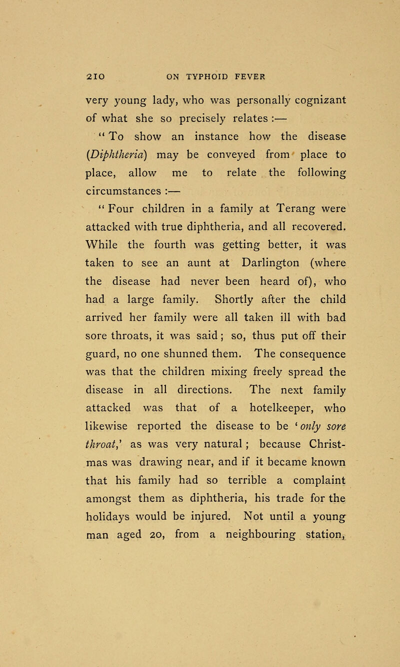 very young lady, who was personally cognizant of what she so precisely relates :—  To show an instance how the disease {Diphtheria) may be conveyed from place to place, allow me to relate the following circumstances :—  Four children in a family at Terang were attacked with true diphtheria, and all recovered. While the fourth was getting better, it was taken to see an aunt at Darlington (where the disease had never been heard of), who had a large family. Shortly after the child arrived her family were all taken ill with bad sore throats, it was said; so, thus put off their guard, no one shunned them. The consequence was that the children mixing freely spread the disease in all directions. The next family attacked was that of a hotelkeeper, who likewise reported the disease to be ' only sore throat,' as was very natural ; because Christ- mas was drawing near, and if it became known that his family had so terrible a complaint amongst them as diphtheria, his trade for the holidays would be injured. Not until a young man aged 20, from a neighbouring station,