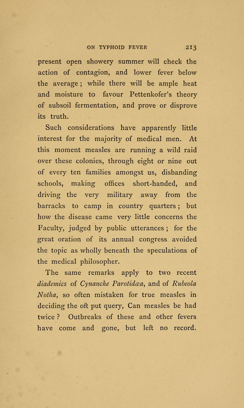 present open showery summer will check the action of contagion, and lower fever below the average ; while there will be ample heat and moisture to favour Pettenkofer's theory of subsoil fermentation, and prove or disprove its truth. Such considerations have apparently little interest for the majority of medical men. At this moment measles are running a wild raid over these colonies, through eight or nine out of every ten families amongst us, disbanding schools, making offices short-handed, and driving the very military away from the barracks to camp in country quarters ; but how the disease came very little concerns the Faculty, judged by public utterances ; for the great oration of its annual congress avoided the topic as wholly beneath the speculations of the medical philosopher. The same remarks apply to two recent diademics of Cynanche ParotidcBa, and of Rubeola Notha, so often mistaken for true measles in deciding the oft put query. Can measles be had twice ? Outbreaks of these and other fevers have come and gone, but left no record.