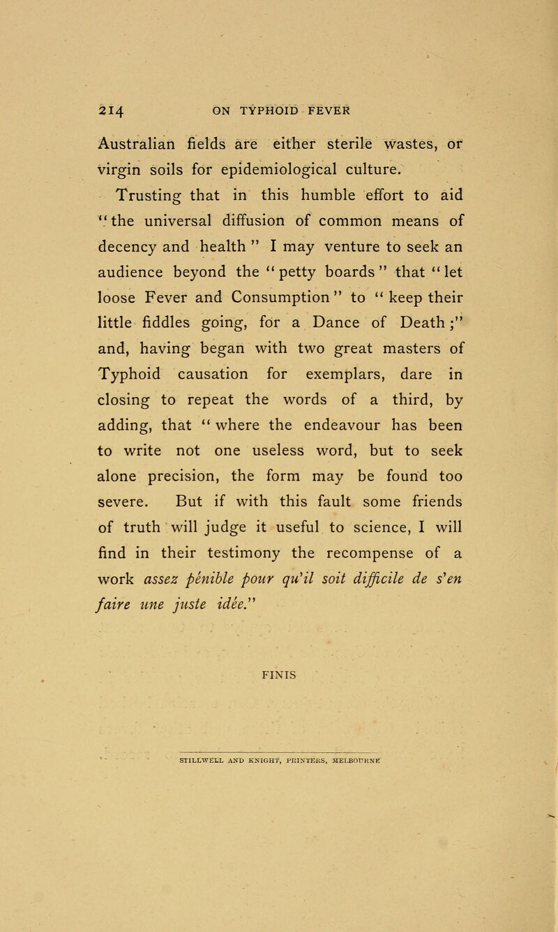 Australian fields are either sterile wastes, or virgin soils for epidemiological culture. Trusting that in this humble effort to aid  the universal diffusion of common means of decency and health  I may venture to seek an audience beyond the ** petty boards that let loose Fever and Consumption to  keep their little fiddles going, for a Dance of Death; and, having began with two great masters of Typhoid causation for exemplars, dare in closing to repeat the words of a third, by adding, that ** where the endeavour has been to write not one useless word, but to seek alone precision, the form may be found too severe. But if with this fault some friends of truth will judge it useful to science, I will find in their testimony the recompense of a work assez penible pour quHl soil difficile de s^en /aire une juste idee''' FINIS