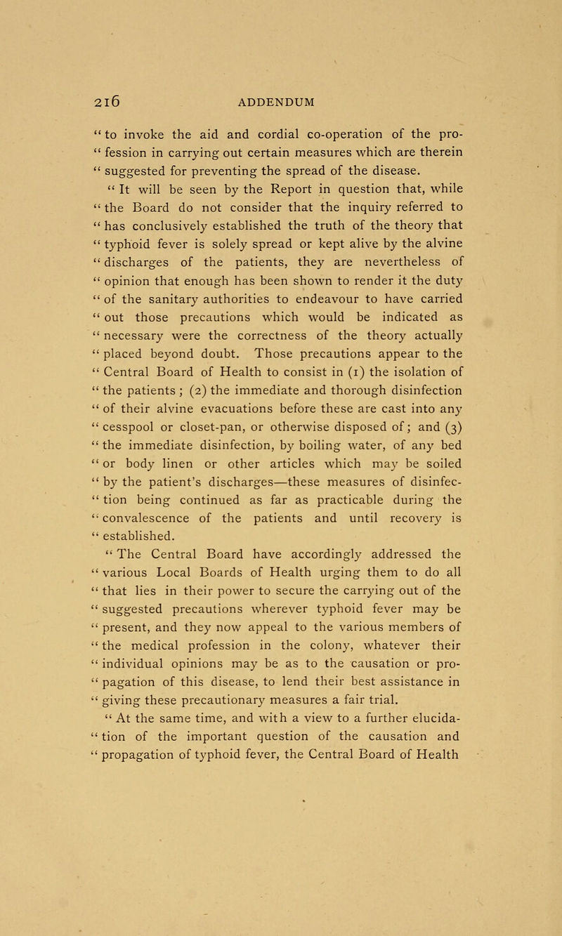  to invoke the aid and cordial co-operation of the pro-  fession in carrying out certain measures which are therein  suggested for preventing the spread of the disease.  It will be seen by the Report in question that, while  the Board do not consider that the inquiry referred to  has conclusively established the truth of the theory that  typhoid fever is solely spread or kept alive by the alvine  discharges of the patients, they are nevertheless of  opinion that enough has been shown to render it the duty  of the sanitary authorities to endeavour to have carried  out those precautions which would be indicated as  necessary were the correctness of the theory actually  placed beyond doubt. Those precautions appear to the  Central Board of Health to consist in (i) the isolation of  the patients ; (2) the immediate and thorough disinfection  of their alvine evacuations before these are cast into any cesspool or closet-pan, or otherwise disposed of; and (3)  the immediate disinfection, by boiling water, of any bed  or body linen or other articles which may be soiled  by the patient's discharges—these measures of disinfec-  tion being continued as far as practicable during the *' convalescence of the patients and until recovery is  established.  The Central Board have accordingly addressed the  various Local Boards of Health urging them to do all  that lies in their power to secure the carrying out of the  suggested precautions wherever typhoid fever may be  present, and they now appeal to the various members of  the medical profession in the colony, whatever their  individual opinions may be as to the causation or pro-  pagation of this disease, to lend their best assistance in  giving these precautionary measures a fair trial.  At the same time, and with a view to a further elucida-  tion of the important question of the causation and  propagation of typhoid fever, the Central Board of Health