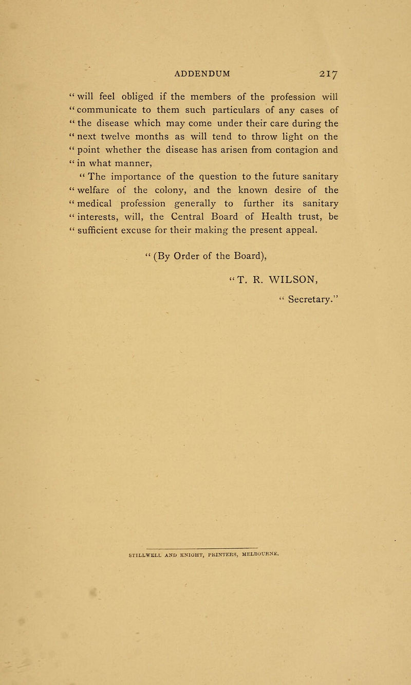 will feel obliged if the members of the profession will communicate to them such particulars of any cases of  the disease which may come under their care during the •* next twelve months as will tend to throw light on the  point whether the disease has arisen from contagion and  in what manner,  The importance of the question to the future sanitary  welfare of the colony, and the known desire of the  medical profession generally to further its sanitary  interests, will, the Central Board of Health trust, be  sufficient excuse for their making the present appeal.  (By Order of the Board), T. R. WILSON,  Secretary.