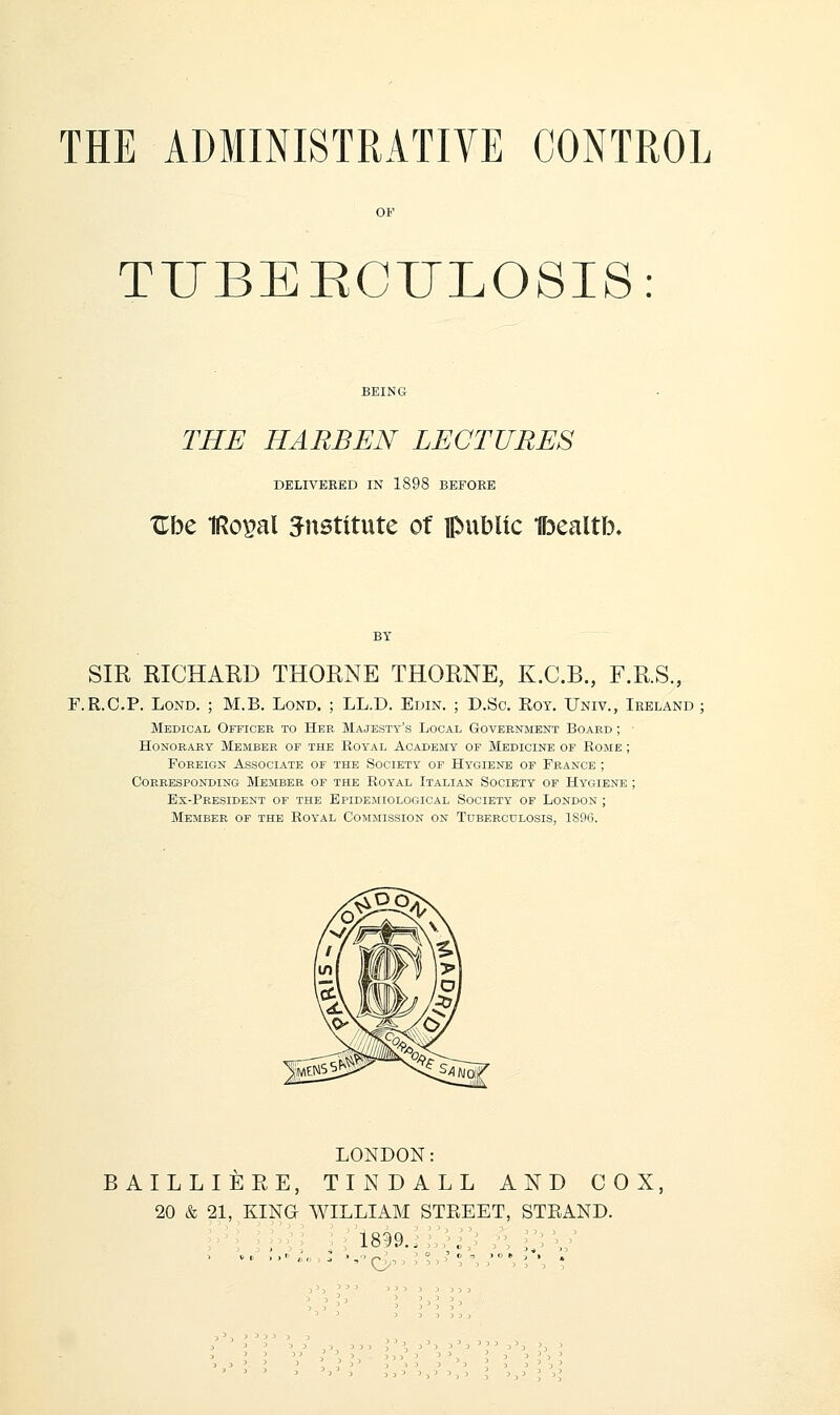 THE ADMINISTRATIVE CONTROL TUBERCULOSIS: THE HARBEN LECTURES DELIVERED IN 1898 BEFORE Xlbe IRoi^al institute of public Ibealtb. SIR RICHARD THORNE THORNE, K.C.B., F.R.S, F.R.C.P. LoND. ; M.B. Lond. ; LL.D. Edin. ; D.Sc. Rot. Univ., Ireland Medical Officee to Her Majesty's Local Goveenment Board ; ■ HONOEAEY MEMBEE OF THE BOYAL ACADEMY OP MEDICINE OF ROME ; FoEEiGN Associate of the Society of Hygiene of France ; coreesponding member of the royal italian society of hygiene ; Ex-President of the Epidemiological Society of London ; Member of the Royal Commission on Tuberculosis, 1S96. LONDON: BAILLIERE, TIN BALL AND COX, 20 & 21, KING WILLIAM STREET, STEAND.