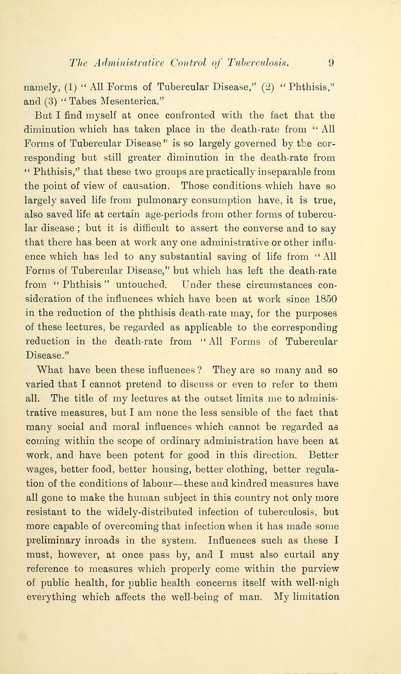 namely, (1)  All Forms of Tubercular Disease, (2)  Phthisis, and (3)  Tabes Mesenterica. But I find myself at once confronted with the fact that the diminution which has taken place in the death-rate from  All Forms of Tubercular Disease  is so largely governed by the cor- responding but still greater diminution in the death-rate from  Phthisis, that these two groups are practically inseparable from the point of view of causation. Those conditions which have so largely saved life from pulmonary consumption have, it is true, also saved life at certain age-periods from other forms of tubercu- lar disease ; but it is difficult to assert the converse and to say that there has been at work any one administrative or other influ- ence which has led to any substantial saving of life from All Forms of Tubercular Disease, but which has left the death-rate from  Phthisis  untouched. Under these circumstances con- sideration of the influences which have been at work since 1850 in the reduction of the phthisis death-rate may, for the purposes of these lectures, be regarded as applicable to the corresponding reduction in the death-rate from  All Forms of Tubercular Disease. What have been these influences ? They are so many and so varied that I cannot pretend to discuss or even to refer to them all. The title of my lectures at the outset limits me to adminis- trative measures, but I am none the less sensible of the fact that many social and moral influences which cannot be regarded as coming within the scope of ordinary administration have been at work, and have been potent for good in this direction. Better wages, better food, better housing, better clothing, better regula- tion of the conditions of labour—these and kindred measures have all gone to make the human subject in this country not only more resistant to the widely-distributed infection of tuberculosis, but more capable of overcoming that infection when it has made some preliminary inroads in the system. Influences such as these I must, however, at once pass by, and I must also curtail any reference to measures which properly come within the purview of public health, for public health concerns itself with well-nigh everything which affects the well-being of man. My limitation