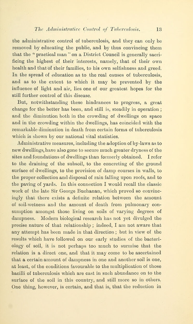 the administrative control of tuberculosis, and they can only be removed by educating the public, and by thus convincing them that the practical man  on a District Council is generally sacri- ficing the highest of their interests, namely, that of their own health and that of their families, to his ov^n selfishness and greed. In the spread of education as to the real causes of tuberculosis, and as to the extent to which it may be prevented by the influence of light and air, lies one of our greatest hopes for the still further control of this disease. But, notwithstanding these hindrances to progress, a great change for the better has been, and still is, steadily in operation ; and the diminution both in the crowding of dwellings on space and in the crowding within the dwellings, has coincided with the remarkable diminution in death from certain forms of tuberculosis which is shown by our national vital statistics. Administrative measures, including the adoption of by-laws as to new dwellings, have also gone to secure much greater dryness of the sites and foundations of dwellings than formerly obtained. I refer to the draining of the subsoil, to the concreting of the ground surface of dwellings, to the provision of damp courses in walls, to the proper collection and disposal of rain falling upon roofs, and to the paving of yards. In this connection I would recall the classic work of the late Sir George Buchanan, which proved so convinc- ingly that there exists a definite relation between the amount of soil-wetness and the amount of death from pulmonary con- sumption amongst those living on soils of varying degrees of dampness. Modern biological research has not yet divulged the precise nature of that relationship ; indeed, I am not aware that any attempt has been made in that direction; but in view of the results which have followed on our early studies of the bacteri- ology of soil, it is not perhaps too much to surmise that the relation is a direct one, and that it may come to be ascertained that a certain amount of dampness in one and another soil is one, at least, of the conditions favourable to the multiplication of those bacilli of tuberculosis which are cast in such abundance on to the surface of the soil in this country, and still more so in others. One thing, however, is certain, and that is, that the reduction in