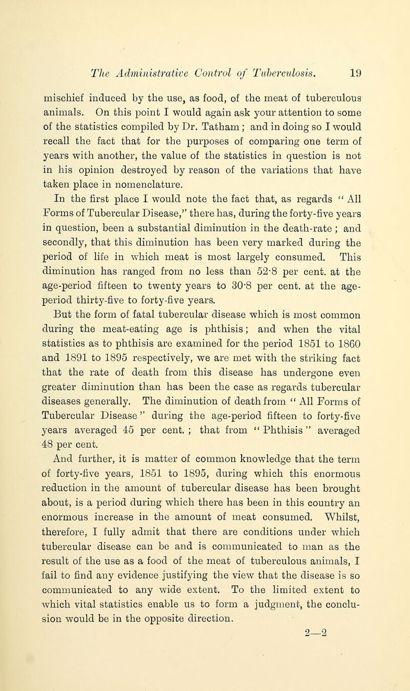 mischief induced by the use, as food, of the meat of tuberculous animals. On this point I would again ask your attention to some of the statistics compiled by Dr. Tatham; and in doing so I would recall the fact that for the purposes of comparing one term of years with another, the value of the statistics in question is not in his opinion destroyed by reason of the variations that have taken place in nomenclature. In the first place I would note the fact that, as regards  All Forms of Tubercular Disease,'' there has, during the forty-five years in question, been a substantial diminution in the death-rate ; and secondly, that this diminution has been very marked during the period of life in which meat is most largely consumed. This diminution has ranged from no less than 52-8 per cent, at the age-period fifteen to twenty years to 30°8 per cent, at the age- period thirty-five to forty-five years. But the form of fatal tubercular disease which is most common during the meat-eating age is phthisis; and when the vital statistics as to phthisis are examined for the period 1851 to 1860 and 1891 to 1895 respectively, we are met with the striking fact that the rate of death from this disease has undergone even greater diminution than has been the case as regards tubercular diseases generally. The diminution of death from  All Forms of Tubercular Disease'' during the age-period fifteen to forty-five years averaged 45 per cent. ; that from  Phthisis  averaged 48 per cent. And further, it is matter of common knowledge that the term of forty-five years, 1851 to 1895, during which this enormous reduction in the amount of tubercular disease has been brought about, is a period during which there has been in this country an enormous increase in the amount of meat consumed. Whilst, therefore, I fully admit that there are conditions under which tubercular disease can be and is communicated to man as the result of the use as a food of the meat of tuberculous animals, I fail to find any evidence justifying the view that the disease is so communicated to any wide extent. To the limited extent to which vital statistics enable us to form a judgment, the conclu- sion would be in the opposite direction. 2—2