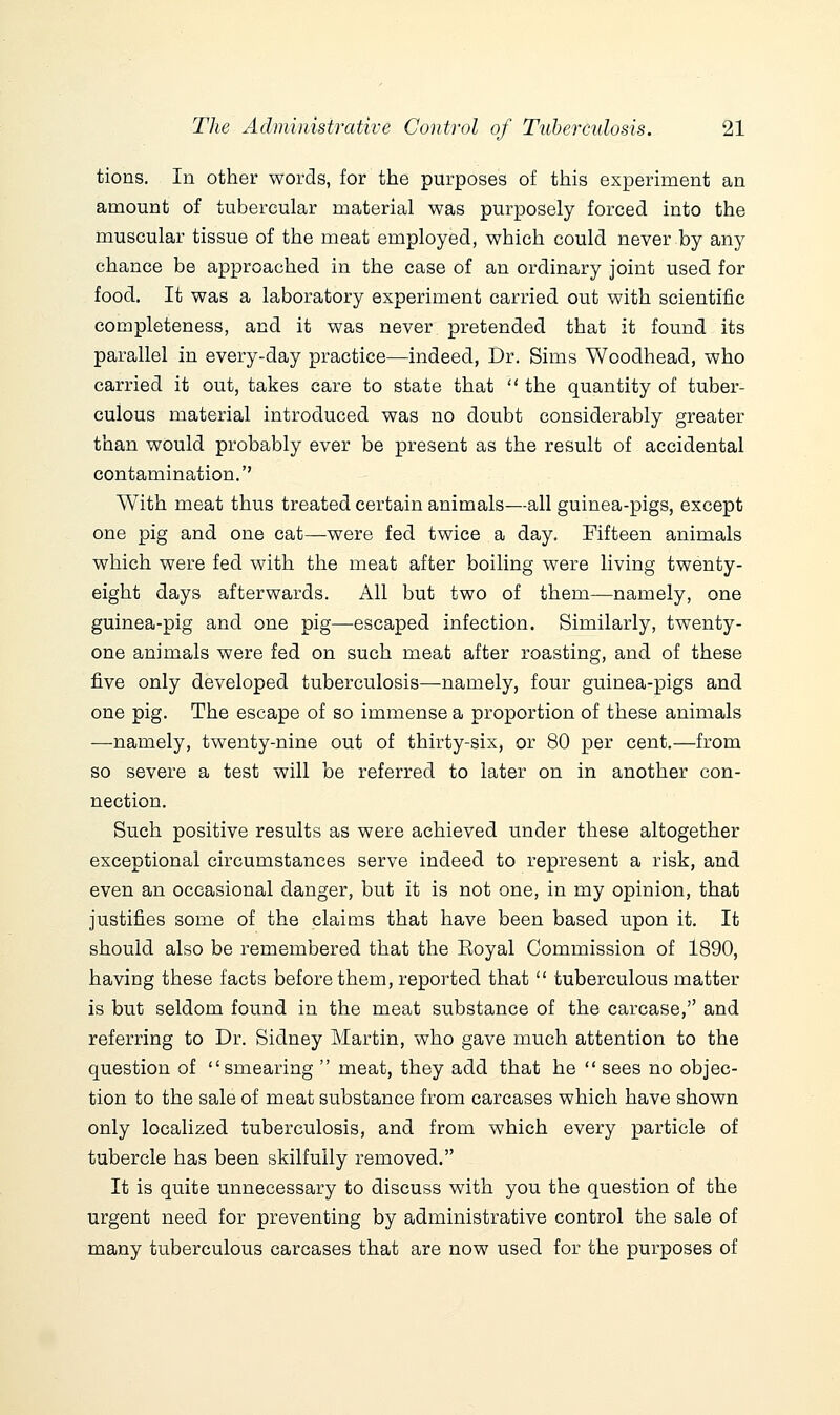 tions. In other words, for the purposes of this experiment an amount of tubercular material was purposely forced into the muscular tissue of the meat employed, which could never by any chance be approached in the case of an ordinary joint used for food. It was a laboratory experiment carried out with scientific completeness, and it was never pretended that it found its parallel in every-day practice—indeed, Dr. Sims Woodhead, who carried it out, takes care to state that  the quantity of tuber- culous material introduced was no doubt considerably greater than would probably ever be present as the result of accidental contamination. With meat thus treated certain animals—all guinea-pigs, except one pig and one cat—were fed twice a day. Fifteen animals which were fed with the meat after boiling were living twenty- eight days afterwards. All but two of them—namely, one guinea-pig and one pig—escaped infection. Similarly, twenty- one animals were fed on such meat after roasting, and of these five only developed tuberculosis—namely, four guinea-pigs and one pig. The escape of so immense a proportion of these animals —namely, twenty-nine out of thirty-six, or 80 per cent.—from so severe a test will be referred to later on in another con- nection. Such positive results as were achieved under these altogether exceptional circumstances serve indeed to represent a risk, and even an occasional danger, but it is not one, in my opinion, that justifies some of the claims that have been based upon it. It should also be remembered that the Eoyal Commission of 1890, having these facts before them, reported that  tuberculous matter is but seldom found in the meat substance of the carcase, and referring to Dr. Sidney Martin, who gave much attention to the question of smearing  meat, they add that he  sees no objec- tion to the sale of meat substance from carcases which have shown only localized tuberculosis, and from which every particle of tubercle has been skilfully removed. It is quite unnecessary to discuss with you the question of the urgent need for preventing by administrative control the sale of many tuberculous carcases that are now used for the purposes of