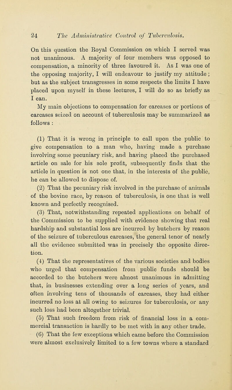 On this question the Eoyal Commission on which I served was not unanimous. A majority of four members was opposed to compensation, a minority of three favoured it. As I was one of the opposing majority, I will endeavour to justify my attitude; but as the subject transgresses in some respects the limits I have placed upon myself in these lectures, I will do so as briefly as I can. My main objections to compensation for carcases or portions of carcases seized on account of tuberculosis may be summarized as follows : (1) That it is wrong in principle to call upon the public to give compensation to a man who, having ma,de a purchase involving some pecuniary risk, and having placed the purchased article on sale for his sole profit, subsequently finds that the article in question is not one that, in the interests of the public, he can be allowed to dispose of. (2) That the pecuniary risk involved in the purchase of aniinals of the bovine race, by reason of tuberculosis, is one that is well known and perfectly recognised. (3) That, notwithstanding repeated applications on behalf of the Commission to be supplied with evidence showing that real hardship and substantial loss are incurred by butchers by reason of the seizure of tuberculous carcases, the general tenor of nearly all the evidence submitted was in precisely the opposite direc- tion. (4) That the representatives of the various societies and bodies who urged that compensation from public funds should be accorded to the butchers were almost unanimous in admitting that, in businesses extending over a long series of years, and often involving tens of thousands of carcases, they had either incurred no loss at all owing to seizures for tuberculosis, or any such loss had been altogether trivial. (5) That such freedom from risk of financial loss in a com- mercial transaction is hardly to be met with in any other trade. (6) That the few exceptions which came before the Commission were almost exclusively limited to a few towns where a standard