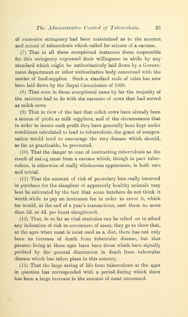 of excessive stringency had been maintained as to the amount and extent of tuberculosis which called for seizure of a carcase. (7) That in all these exceptional instances those responsible for this stringency expressed their willingness to abide by any standard which might be authoritatively laid down by a Govern- ment department or other authoritative body concerned with the matter of food-supplies. Such a standard code of rules has now been laid down by the Eoyal Commission of 1896. (8) That even in these exceptional cases by far the majority of the seizures had to do with the carcases of cows that had served as milch cows. (9) That in view of the fact that milch cows have already been a source of profit as milk suppliers, and of the circumstance that in order to insure such profit they have generally been kept under conditions calculated to lead to tuberculosis, the grant of compen- sation would tend to encourage the very disease which should, as far as practicable, be prevented. (10) That the danger to man of contracting tuberculosis as the result of eatmg meat from a carcase which, though in part tuber- culous, is otherwise of really wholesome appearance, is both rare and trivial. (11) That the amount of risk of pecuniary loss really incurred in purchase for the slaughter of apparently healthy animals may best be estimated by the fact that some butchers do not think it worth while to pay an insurance fee in order to cover it, which fee would, at the end of a year's transactions, cost them no more than 3d. or 4d. per beast slaughtered. (12) That, in so far as vital statistics can be relied on to afford any indication of risk to consumers of meat, they go to show that, at the ages when meat is most used as a diet, there has not only been no increase of death from tubercular disease, but that persons living at these ages have been those which have signally profited by the general diminution in death from tubercular disease which has taken place in this country. (13) That the large saving of life from tuberculosis at the ages in question has corresponded with a period during which there has been a large increase in the amount of meat consumed.