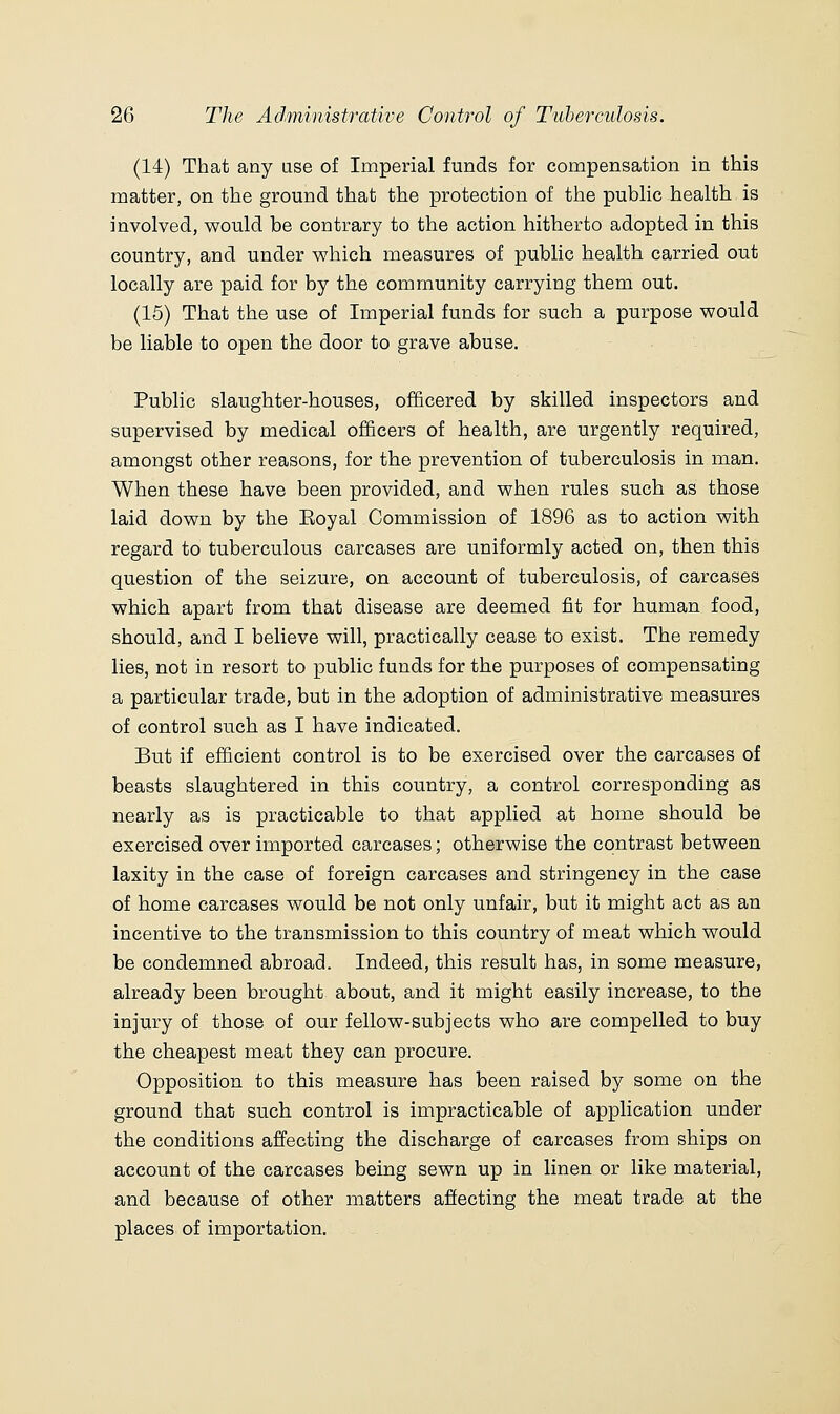 (14) That any use of Imperial funds for compensation in this matter, on the ground that the protection of the pubHc health is involved, would be contrary to the action hitherto adopted in this country, and under which measures of public health carried out locally are paid for by the community carrying them out. (15) That the use of Imperial funds for such a purpose would be liable to open the door to grave abuse. Public slaughter-houses, officered by skilled inspectors and supervised by medical officers of health, are urgently required, amongst other reasons, for the prevention of tuberculosis in man. When these have been provided, and when rules such as those laid down by the Eoyal Commission of 1896 as to action with regard to tuberculous carcases are uniformly acted on, then this question of the seizure, on account of tuberculosis, of carcases which apart from that disease are deemed fit for human food, should, and I believe will, practically cease to exist. The remedy lies, not in resort to public funds for the purposes of compensating a particular trade, but in the adoption of administrative measures of control such as I have indicated. But if efficient control is to be exercised over the carcases of beasts slaughtered in this country, a control corresponding as nearly as is practicable to that applied at home should be exercised over imported carcases; otherwise the contrast between laxity in the case of foreign carcases and stringency in the case of home carcases would be not only unfair, but it might act as an incentive to the transmission to this country of meat which would be condemned abroad. Indeed, this result has, in some measure, already been brought about, and it might easily increase, to the injury of those of our fellow-subjects who are compelled to buy the cheapest meat they can procure. Opposition to this measure has been raised by some on the ground that such control is impracticable of application under the conditions affecting the discharge of carcases from ships on account of the carcases being sewn up in linen or like material, and because of other matters affecting the meat trade at the places of importation. ^ .