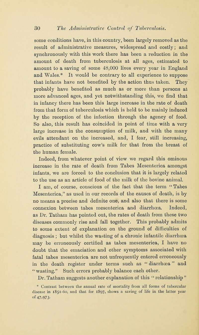 some conditions have, in this country, been largely removed as the result of administrative measures, widespread and costly; and synchronously with this work there has been a reduction in the amount of death from tuberculosis at all ages, estimated to amount to a saving of some 48,000 lives every year in England and Wales.* It would be contrary to all experience to suppose that infants have not benefited by the action thus taken. They probably have benefited as much as or more than persons at more advanced ages, and yet notwithstanding this, we find that in infancy there has been this large increase in the rate of death from that form of tuberculosis which is held to be mainly induced by the reception of the infection through the agency of food. So also, this result has coincided in point of time with a very large increase in the consumption of milk, and with the many evils attendant on the increased, and, I fear, still increasing, practice of substituting cow's milk for that from the breast of the human female. Indeed, from whatever point of view we regard this ominous increase in the rate of death from Tabes Mesenterica amongst infants, we are forced to the conclusion that it is largely related to the use as an article of food of the milk of the bovine animal. I am, of course, conscious of the fact that the term Tabes Mesenterica, as used in our records of the causes of death, is by no means a precise and definite one, and also that there is some connexion between tabes mesenterica and diarrhoea. Indeed, as Dr. Tatham has pointed out, the rates of death from these two diseases commonly rise and fall together. This probably admits to some extent of explanation on the ground of difficulties of diagnosis ; but whilst the wasting of a chronic infantile diarrhoea may be erroneously certified as tabes mesenterica, I have no doubt that the emaciation and other symptoms associated with fatal tabes mesenterica are not unfrequently entered erroneously in the death register under terms such as  diarrhoea and wasting. Such errors probably balance each other. Dr. Tatham suggests another explanation of this  relationship  * Contrast between the annual rate of mortality from all forms of tubercular disease in 1851-60, and that for 1897, shows a saving of life in the latter year of47>973-