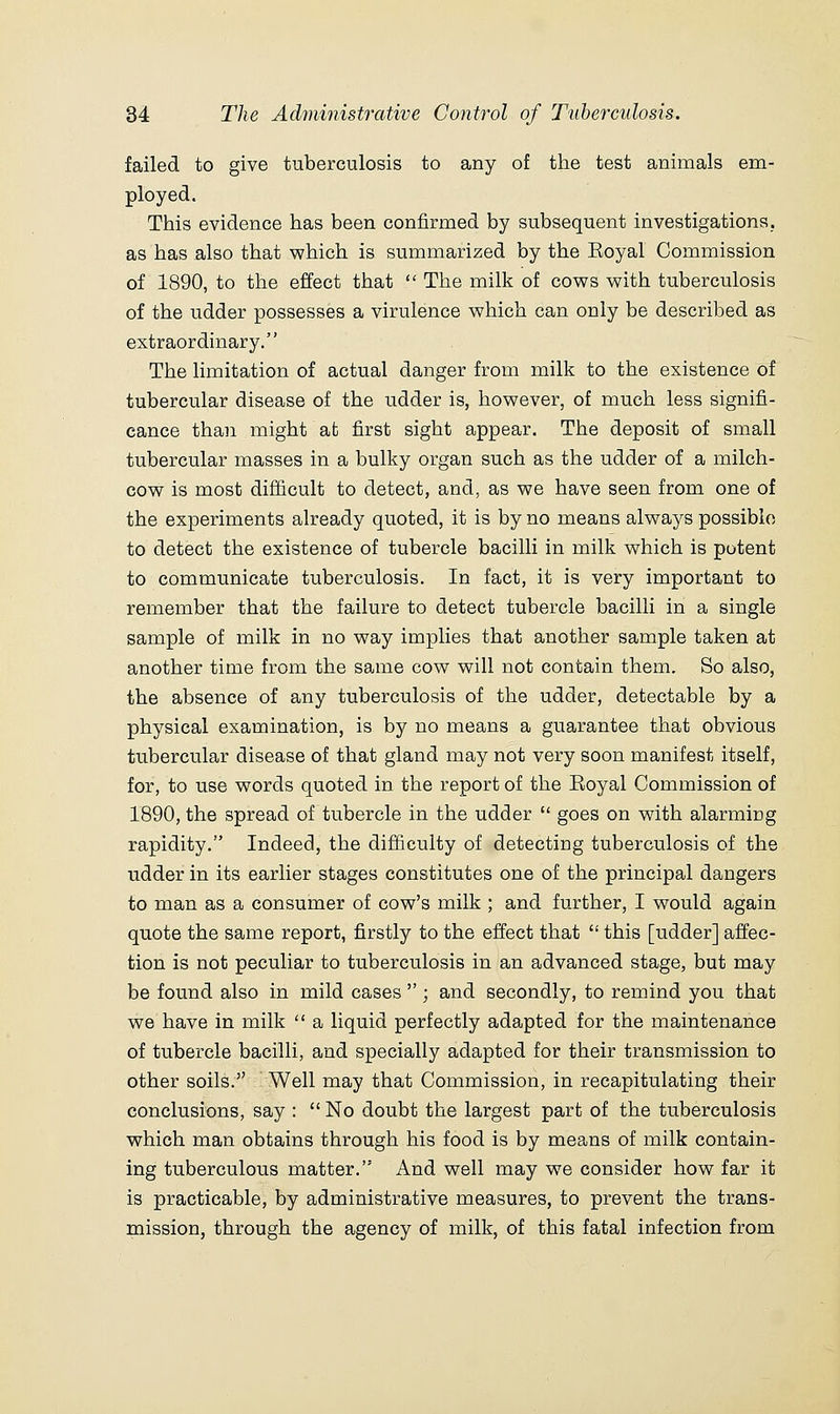 failed to give tuberculosis to any of the test animals em- ployed. This evidence has been confirmed by subsequent investigations, as has also that which is summarized by the Eoyal Commission of 1890, to the effect that  The milk of cows with tuberculosis of the udder possesses a virulence which can only be described as extraordinary. The limitation of actual danger from milk to the existence of tubercular disease of the udder is, however, of much less signifi- cance than might at first sight appear. The deposit of small tubercular masses in a bulky organ such as the udder of a milch- cow is most difficult to detect, and, as we have seen from one of the experiments already quoted, it is by no means always possible to detect the existence of tubercle bacilli in milk which is potent to communicate tuberculosis. In fact, it is very important to remember that the failure to detect tubercle bacilli in a single sample of milk in no way implies that another sample taken at another time from the same cow will not contain them. So also, the absence of any tuberculosis of the udder, detectable by a physical examination, is by no means a guarantee that obvious tubercular disease of that gland may not very soon manifest itself, for, to use words quoted in the report of the Eoyal Commission of 1890, the spread of tubercle in the udder  goes on with alarming rapidity. Indeed, the difficulty of detecting tuberculosis of the udder in its earlier stages constitutes one of the principal dangers to man as a consumer of cow's milk ; and further, I would again quote the same report, firstly to the effect that  this [udder] affec- tion is not peculiar to tuberculosis in an advanced stage, but may be found also in mild cases  ; and secondly, to remind you that we have in milk  a liquid perfectly adapted for the maintenance of tubercle bacilli, and specially adapted for their transmission to other soils. Well may that Commission, in recapitulating their conclusions, say :  No doubt the largest part of the tuberculosis which man obtains through his food is by means of milk contain- ing tuberculous matter. And well may we consider how far it is practicable, by administrative measures, to prevent the trans- mission, through the agency of milk, of this fatal infection from