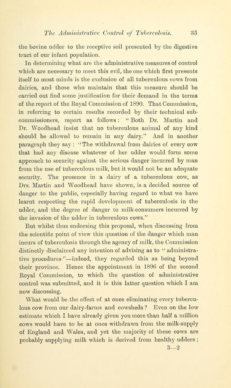 the bovine udder to the receptive soil presented by the digestive tract of our infant population. In determining what are the administrative measures of control v^hich are necessary to meet this evil, the one which first presents itself to most minds is the exclusion of all tuberculous cows from dairies, and those who maintain that this measure should be carried out find some justification for their demand in the terms of the report of the Eoyal Commission of 1890. That Commission, in referring to certain results recorded by their technical sub- commissioners, report as follows:  Both Dr. Martin and Dr. Woodhead insist that no tuberculous animal of any kind should be allowed to remain in any dairy. And in another paragraph they say : '' The withdrawal from dairies of every cow that had any disease whatever of her udder would form some approach to security against the serious danger incurred by man from the use of tuberculous milk, but it would not be an adequate security. The presence in a dairy of a tuberculous cow, as Drs. Martin and Woodhead have shown, is a decided source of danger to the public, especially having regard to what we have learnt respecting the rapid development of tuberculosis in the udder, and the degree of danger to milk-consumers incurred by the invasion of the udder in tuberculous cows. But whilst thus endorsing this proposal, when discussing from the scientific point of view this question of the danger which man incurs of tuberculosis through the agency of milk, the Commission distinctly disclaimed any intention of advising as to  administra- tive procedures —indeed, they regarded this as being beyond their province. Hence the appointment in 1896 of the second Eoyal Commission, to which the question of administrative control was submitted, and it is this latter question which I am now discussing. What would be the effect of at once eliminating every tubercu- lous cow from our dairy-farms and cowsheds ? Even on the low estimate which I have already given you more than half a million cows would have to be at once withdrawn from the milk-supply of England and Wales, and yet the majority of these cows are probably supplying milk which is derived from healthy udders ; 3—2
