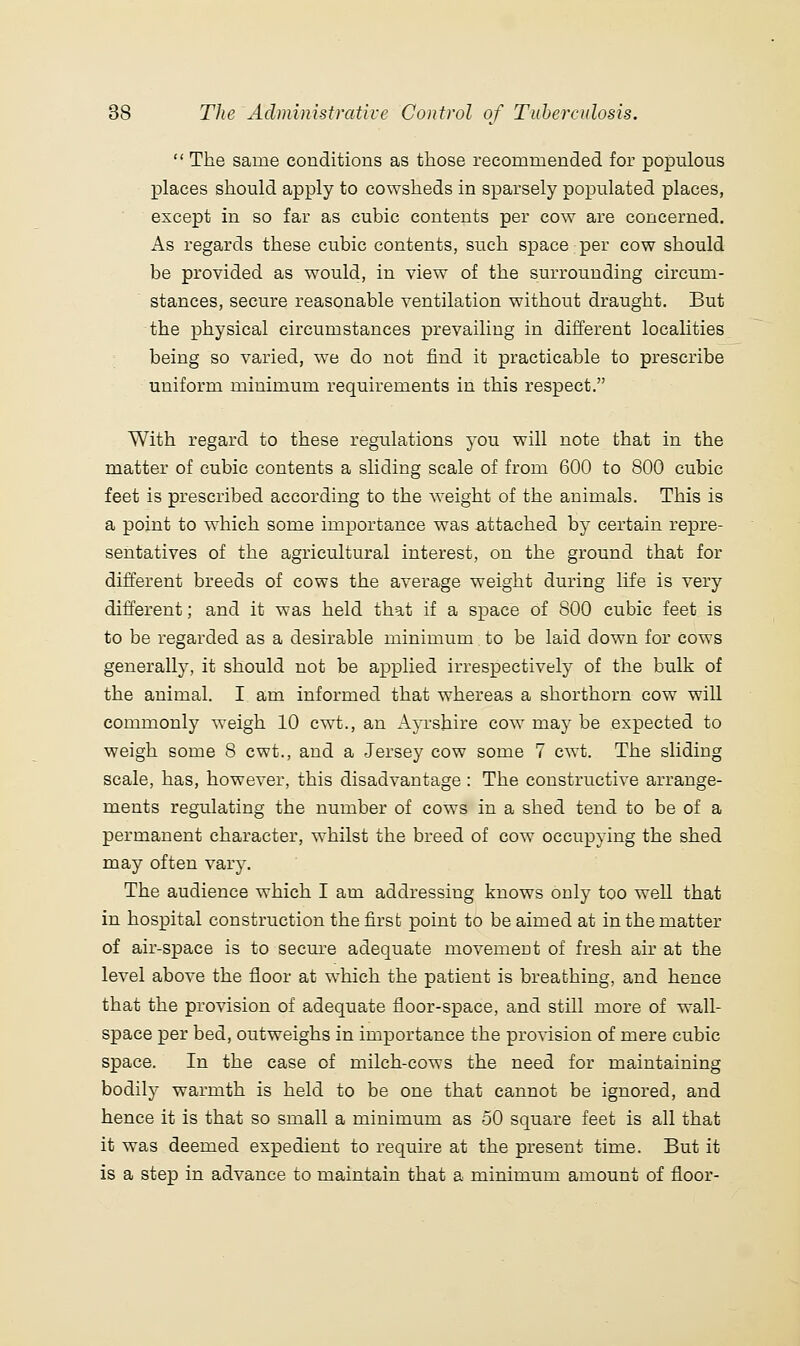  The same conditions as those recommended for populous places should apply to cowsheds in sparsely populated places, except in so far as cubic contents per co^Y are concerned. As regards these cubic contents, such space per cow should be provided as would, in view of the surrounding circum- stances, secure reasonable ventilation without draught. But the physical circumstances prevailing in different localities being so varied, we do not find it practicable to prescribe uniform minimum requirements in this respect. With regard to these regulations you will note that in the matter of cubic contents a sliding scale of from 600 to 800 cubic feet is prescribed according to the weight of the animals. This is a point to which some importance was attached by certain repre- sentatives of the agricultural interest, on the ground that for different breeds of cows the average weight during life is very different; and it was held that if a space of 800 cubic feet is to be regarded as a desirable minimum to be laid down for cows generally, it should not be applied irrespectively of the bulk of the animal. I am informed that whereas a shorthorn cow will commonly weigh 10 cwt., an AjTshire cow may be expected to weigh some 8 cwt., and a Jersey cow some 7 cwt. The sliding scale, has, however, this disadvantage: The constructive arrange- ments regulating the number of cows in a shed tend to be of a permanent character, whilst the breed of cow occupying the shed may often vary. The audience which I am addressing knows only too well that in hospital construction the first point to be aimed at in the matter of air-space is to secure adequate movement of fresh air at the level above the floor at which the patient is breathing, and hence that the provision of adequate floor-space, and still more of wall- space per bed, outweighs in importance the provision of mere cubic space. In the case of milch-cows the need for maintaining bodily warmth is held to be one that cannot be ignored, and hence it is that so small a minimum as 50 square feet is all that it was deemed expedient to require at the present time. But it is a step in advance to maintain that a minimum amount of floor-