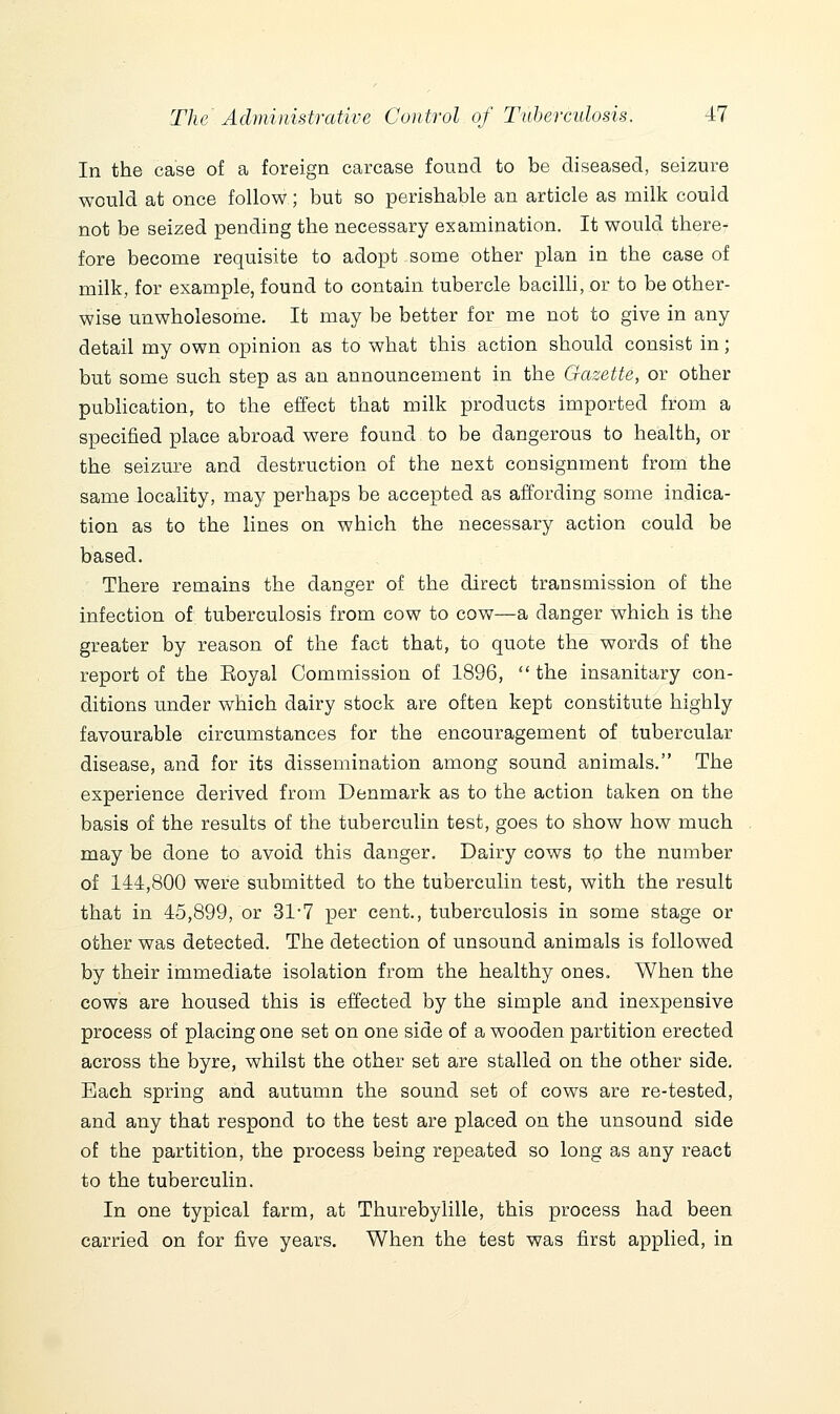 In the case of a foreign carcase found to be diseased, seizure would at once follow; but so perishable an article as milk could not be seized pending the necessary examination. It would there- fore become requisite to adopt some other plan in the case of milk, for example, found to contain tubercle bacilh, or to be other- wise unwholesome. It may be better for me not to give in any detail my own opinion as to what this action should consist in; but some such step as an announcement in the Gazette, or other publication, to the effect that milk products imported from a specified place abroad were found to be dangerous to health, or the seizure and destruction of the next consignment from the same locality, may perhaps be accepted as affording some indica- tion as to the lines on which the necessary action could be based. There remains the danger of the direct transmission of the infection of tuberculosis from cow to cow—a danger which is the greater by reason of the fact that, to quote the words of the report of the Eoyal Commission of 1896,  the insanitary con- ditions under which dairy stock are often kept constitute highly favourable circumstances for the encouragement of tubercular disease, and for its dissemination among sound animals. The experience derived from Denmark as to the action taken on the basis of the results of the tuberculin test, goes to show how much may be done to avoid this danger. Dairy cows to the number of 144,800 were submitted to the tuberculin test, with the result that in 45,899, or 31'7 per cent., tuberculosis in some stage or other was detected. The detection of unsound animals is followed by their immediate isolation from the healthy ones. When the cows are housed this is effected by the simple and inexpensive process of placing one set on one side of a wooden partition erected across the byre, whilst the other set are stalled on the other side. Each spring and autumn the sound set of cows are re-tested, and any that respond to the test are placed on the unsound side of the partition, the process being repeated so long as any react to the tuberculin. In one typical farm, at Thurebylille, this process had been carried on for five years. When the test was first applied, in