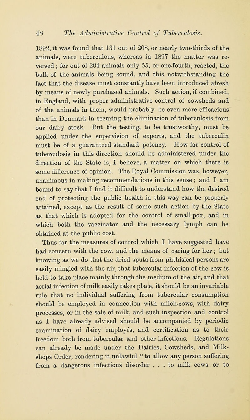 1892, it was found that 131 out of 208, or nearly two-thirds of the animals, were tuberculous, whereas in 1897 the matter was re- versed ; for out of 204 animals only 55, or one-fourth, reacted, the bulk of the animals being sound, and this notwithstanding the fact that the disease must constantly have been introduced afresh by means of newly purchased animals. Such action, if combined, in England, with proper administrative control of cowsheds and of the animals in them, would probably be even more efficacious than in Denmark in securing the elimination of tuberculosis from our dairy stock. But the testing, to be trustworthy, must be applied under the supervision of experts, and the tuberculin must be of a guaranteed standard potency. How far control of tuberculosis in this direction should be administered under the direction of the State is, I believe, a matter on which there is some difference of opinion. The Boyal Commission was, however, unanimous in making recommendations in this sense ; and I am bound to say that I find it difficult to understand how the desired end of protecting the public health in this way can be properly attained, except as the result of some such action by the State as that which is adopted for the control of small-pox, and in which both the vaccinator and the necessary lymph can be obtained at the public cost. Thus far the measures of control which I have suggested have had concern with the cow, and the means of caring for her ; but knowing as we do that the dried sputa from phthisical persons are easily mingled with the air, that tubercular infection of the cow is held to take place mainly through the medium of the air, and that aerial infection of milk easily takes place, it should be an invariable rule that no individual suffering from tubercular consumption should be employed in connection with milch-cows, with dairy processes, or in the sale of milk, and such inspection and control as I have already advised should be accompanied by periodic examination of dairy employes, and certification as to their freedom both from tubercular and other infections. Regulations can already be made under the Dairies, Cowsheds, and Milk- shops Order, rendering it unlawful to allow any person suffering from a dangerous infectious disorder ... to milk cows or to