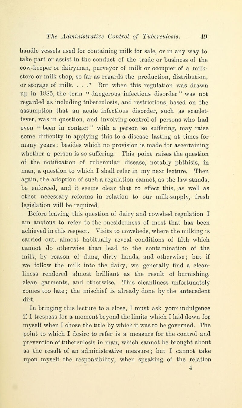 handle vessels used for containing milk for sale, or in any way to take part or assist in the conduct of the trade or business of the cow-keeper or dairyman, purveyor of milk or occupier of a milk- store or milk-shop, so far as regards the production, distribution, or storage of milk. . , . But when this regulation was drawn up in 1885, the term  dangerous infectious disorder was not regarded as including tuberculosis, and restrictions, based on the assumption that an acute infectious disorder, such as scarlet- fever, was in question, and involving control of persons who had even  been in contact  with a person so suffering, may raise some difficulty in applying this to a disease lasting at times for many years; besides which no provision is made for ascertaining whether a person is so suffering. This point raises the question of the notification of tubercular disease, notably phthisis, in man, a question to which I shall refer in my next lecture. Then again, the adoption of such a regulation cannot, as the law stands, be enforced, and it seems clear that to effect this, as well as other necessary reforms in relation to our milk-supply, fresh legislation will be required. Before leaving this question of dairy and cowshed regulation I am anxious to refer to the onesidedness of most that has been achieved in this respect. Visits to cowsheds, where the milking is carried out, almost habitually reveal conditions of filth which cannot do otherwise than lead to the contamination of the milk, by reason of dung, dirty hands, and otherwise; but if we follow the milk into the dairy, we generally find a clean- liness rendered almost brilliant as the result of burnishing, clean garments, and otherwise. This cleanliness unfortunately comes too late; the mischief is already done by the antecedent dirt. In bringing this lecture to a close, I must ask your indulgence if I trespass for a moment beyond the limits which I laid down for myself when I chose the title by which it was to be governed. The point to which I desire to refer is a measure for the control and prevention of tuberculosis in man, which cannot be brought about as the result of an administrative measure ; but I cannot take upon myself the responsibility, when speaking of the relation
