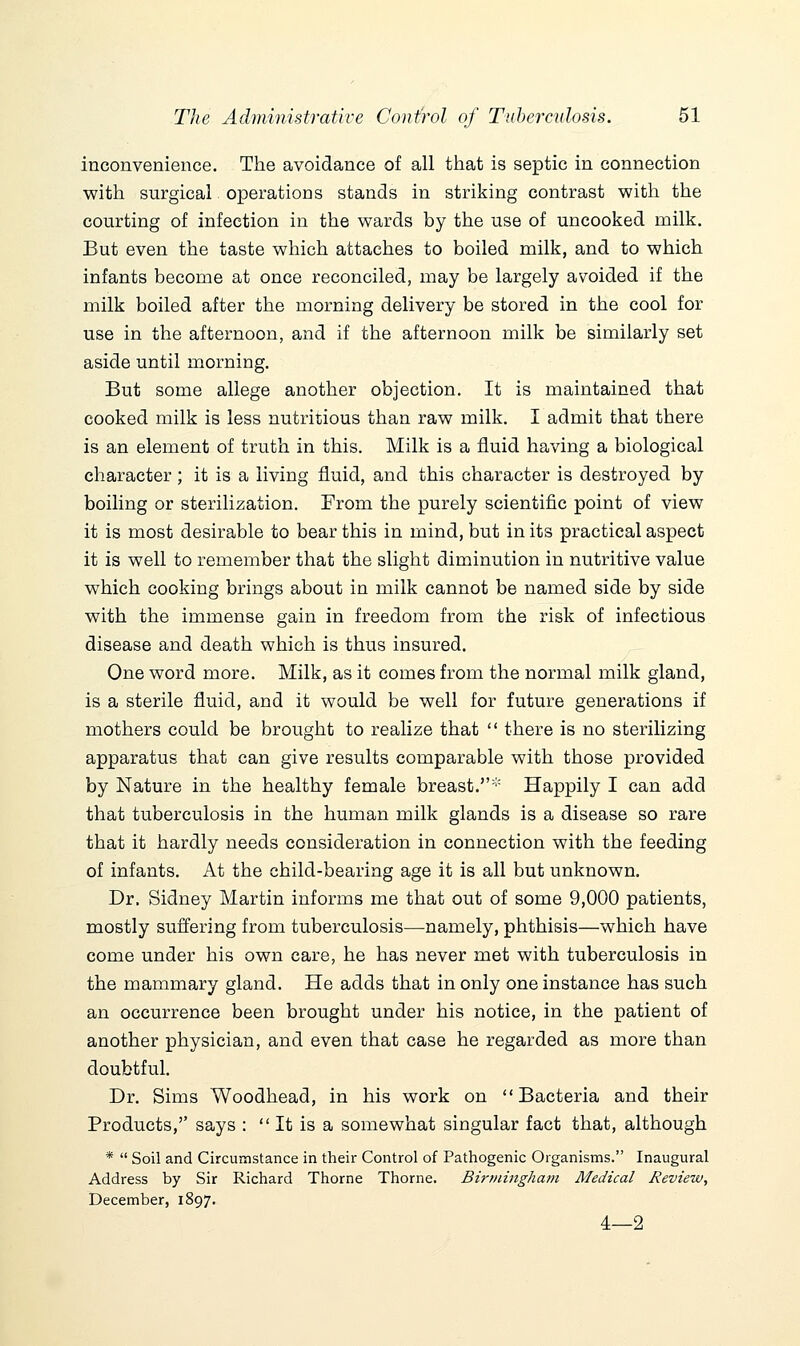 inconvenience. The avoidance of all that is septic in connection with surgical operations stands in striking contrast witli the courting of infection in the wards by the use of uncooked milk. But even the taste which attaches to boiled milk, and to which infants become at once reconciled, may be largely avoided if the milk boiled after the morning delivery be stored in the cool for use in the afternoon, and if the afternoon milk be similarly set aside until morning. But some allege another objection. It is maintained that cooked milk is less nutritious than raw milk. I admit that there is an element of truth in this. Milk is a fluid having a biological character; it is a living fluid, and this character is destroyed by boiling or sterilization. From the purely scientific point of view it is most desirable to bear this in mind, but in its practical aspect it is well to remember that the slight diminution in nutritive value which cooking brings about in milk cannot be named side by side with the immense gain in freedom from the risk of infectious disease and death which is thus insured. One word more. Milk, as it comes from the normal milk gland, is a sterile fluid, and it would be well for future generations if mothers could be brought to realize that  there is no sterilizing apparatus that can give results comparable with those provided by Nature in the healthy female breast.* Happily I can add that tuberculosis in the human milk glands is a disease so rare that it hardly needs consideration in connection with the feeding of infants. At the child-bearing age it is all but unknown. Dr. Sidney Martin informs me that out of some 9,000 patients, mostly suffering from tuberculosis—namely, phthisis—which have come under his own care, he has never met with tuberculosis in the mammary gland. He adds that in only one instance has such an occurrence been brought under his notice, in the patient of another physician, and even that case he regarded as more than doubtful. Dr. Sims Woodhead, in his work on Bacteria and their Products,'' says :  It is a somewhat singular fact that, although *  Soil and Circumstance in their Control of Pathogenic Organisms. Inaugural Address by Sir Richard Thorne Thorne. Birmingham Medical Review, December, 1897. 4—2