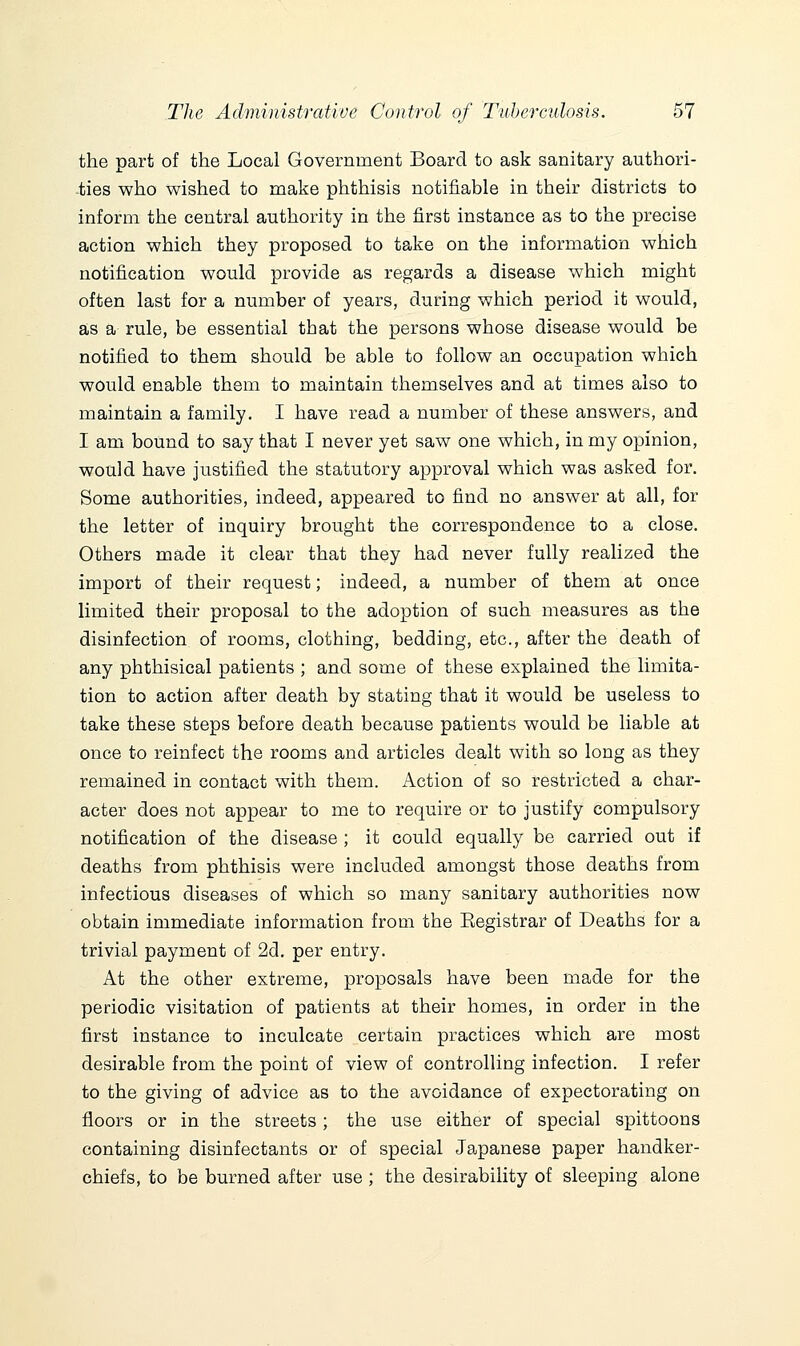 the part of the Local Government Board to ask sanitary authori- ties who wished to make phthisis notifiable in their districts to inform the central authority in the first instance as to the precise action which they proposed to take on the information which notification would provide as regards a disease which might often last for a number of years, during which period it would, as a rule, be essential that the persons whose disease would be notified to them should be able to follow an occupation which would enable them to maintain themselves and at times also to maintain a family. I have read a number of these answers, and I am bound to say that I never yet saw one which, in my opinion, would have justified the statutory approval which was asked for. Some authorities, indeed, appeared to find no answer at all, for the letter of inquiry brought the correspondence to a close. Others made it clear that they had never fully realized the import of their request; indeed, a number of them at once limited their proposal to the adoption of such measures as the disinfection of rooms, clothing, bedding, etc., after the death of any phthisical patients ; and some of these explained the limita- tion to action after death by stating that it would be useless to take these steps before death because patients would be liable at once to reinfect the rooms and articles dealt with so long as they remained in contact with them. Action of so restricted a char- acter does not appear to me to require or to justify compulsory notification of the disease ; it could equally be carried out if deaths from phthisis were included amongst those deaths from infectious diseases of which so many sanitary authorities now obtain immediate information from the Eegistrar of Deaths for a trivial payment of 2d. per entry. At the other extreme, proposals have been made for the periodic visitation of patients at their homes, in order in the first instance to inculcate certain practices which are most desirable from the point of view of controlling infection. I refer to the giving of advice as to the avoidance of expectorating on floors or in the streets; the use either of special spittoons containing disinfectants or of special Ja,panese paper handker- chiefs, to be burned after use ; the desirability of sleeping alone