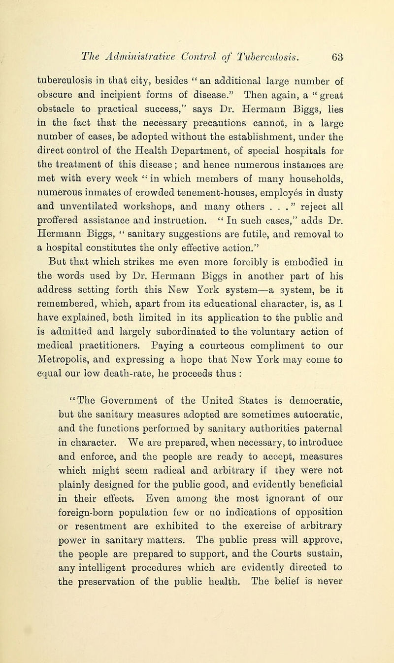 tuberculosis in that city, besides  an additional large number of obscure and incipient forms of disease. Then again, a  great obstacle to practical success, says Dr. Hermann Biggs, lies in the fact that the necessary precautions cannot, in a large number of cases, be adopted without the establishment, under the direct control of the Health Department, of special hospitals for the treatment of this disease; and hence numerous instances are met with every week  in which members of many households, numerous inmates of crowded tenement-houses, employes in dusty and unventilated workshops, and many others ... reject all proffered assistance and instruction.  In such cases, adds Dr. Hermann Biggs,  sanitary suggestions are futile, and removal to a hospital constitutes the only effective action. But that which strikes me even more forcibly is embodied in the words used by Dr. Hermann Biggs in another part of his address setting forth this New York system—a system, be it remembered, which, apart from its educational character, is, as I have explained, both limited in its application to the public and is admitted and largely subordinated to the voluntary action of medical practitioners. Paying a courteous compliment to our Metropolis, and expressing a hope that New York may come to equal our low death-rate, he proceeds thus : The Government of the United States is democratic, but the sanitary measures adopted are sometimes autocratic, and the functions performed by sanitary authorities paternal in character. We are prepared, when necessary, to introduce and enforce, and the people are ready to accept, measures which might seem radical and arbitrary if they were not plainly designed for the public good, and evidently beneficial in their effects. Even among the most ignorant of our foreign-born population few or no indications of opposition or resentment are exhibited to the exercise of arbitrary power in sanitary matters. The public press will approve, the people are prepared to support, and the Courts sustain, any intelligent procedures which are evidently directed to the preservation of the public health. The belief is never