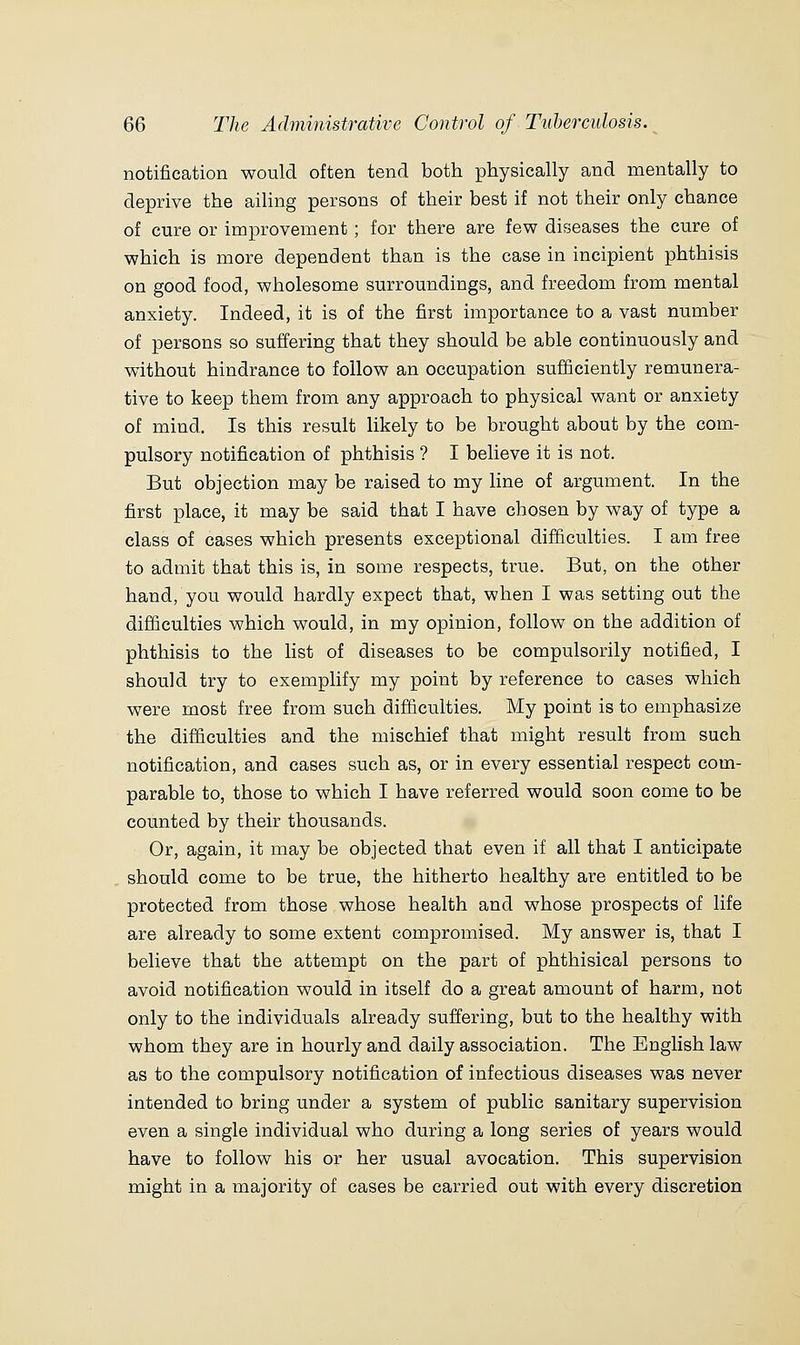 notification would often tend both physically and mentally to deprive the ailing persons of their best if not their only chance of cure or improvement; for there are few diseases the cure of which is more dependent than is the case in incipient phthisis on good food, wholesome surroundings, and freedom from mental anxiety. Indeed, it is of the first importance to a vast number of persons so suffering that they should be able continuously and without hindrance to follow an occupation sufficiently remunera- tive to keep them from any approach to physical want or anxiety of mind. Is this result likely to be brought about by the com- pulsory notification of phthisis ? I believe it is not. But objection may be raised to my line of argument. In the first place, it may be said that I have chosen by way of type a class of cases which presents exceptional difficulties. I am free to admit that this is, in some respects, true. But, on the other hand, you would hardly expect that, when I was setting out the difficulties which would, in my opinion, follow on the addition of phthisis to the list of diseases to be compulsorily notified, I should try to exemplify my point by reference to cases which were most free from such difficulties. My point is to emphasize the difficulties and the mischief that might result from such notification, and cases such as, or in every essential respect com- parable to, those to which I have referred would soon come to be counted by their thousands. Or, again, it may be objected that even if all that I anticipate should come to be true, the hitherto healthy are entitled to be protected from those whose health and whose prospects of life are already to some extent compromised. My answer is, that I believe that the attempt on the part of phthisical persons to avoid notification would in itself do a great amount of harm, not only to the individuals already suffering, but to the healthy with whom they are in hourly and daily association. The English law as to the compulsory notification of infectious diseases was never intended to bring under a system of public sanitary supervision even a single individual who during a long series of years would have to follow his or her usual avocation. This supervision might in a majority of cases be carried out with every discretion