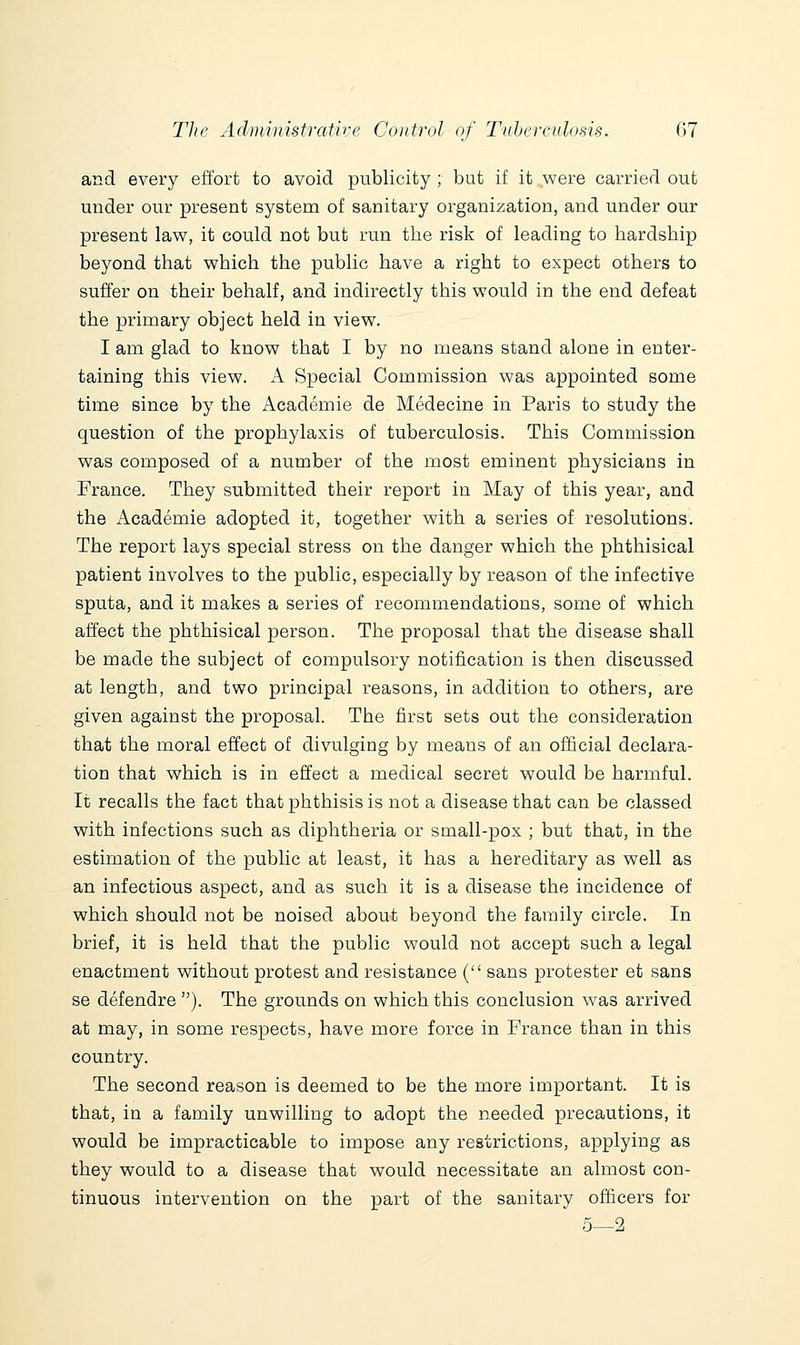 and every effort to avoid publicity ; but if it were carried out under our present system of sanitary organization, and under our present law, it could not but run the risk of leading to hardship beyond that which the public have a right to expect others to suffer on their behalf, and indirectly this would in the end defeat the primary object held in view, I am glad to know that I by no means stand alone in enter- taining this view. A Special Commission was appointed some time since by the Academie de Medecine in Paris to study the question of the prophylaxis of tuberculosis. This Commission was composed of a number of the most eminent physicians in France. They submitted their report in May of this year, and the Academie adopted it, together with a series of resolutions. The report lays special stress on the danger which the phthisical patient involves to the public, especially by reason of the infective sputa, and it makes a series of recommendations, some of which affect the phthisical person. The proposal that the disease shall be made the subject of compulsory notification is then discussed at length, and two principal reasons, in addition to others, are given against the proposal. The first sets out the consideration that the moral effect of divulging by means of an official declara- tion that which is in effect a medical secret would be harmful. It recalls the fact that phthisis is not a disease that can be classed with infections such as diphtheria or small-pox ; but that, in the estimation of the public at least, it has a hereditary as well as an infectious aspect, and as such it is a disease the incidence of which should not be noised about beyond the family circle. In brief, it is held that the public would not accept such a legal enactment without protest and resistance ( sans protester et sans se defendre ). The grounds on which this conclusion was arrived at may, in some respects, have more force in France than in this country. The second reason is deemed to be the more important. It is that, in a family unwilling to adopt the needed precautions, it would be impracticable to impose any restrictions, applying as they would to a disease that would necessitate an almost con- tinuous intervention on the part of the sanitary officers for 5—2