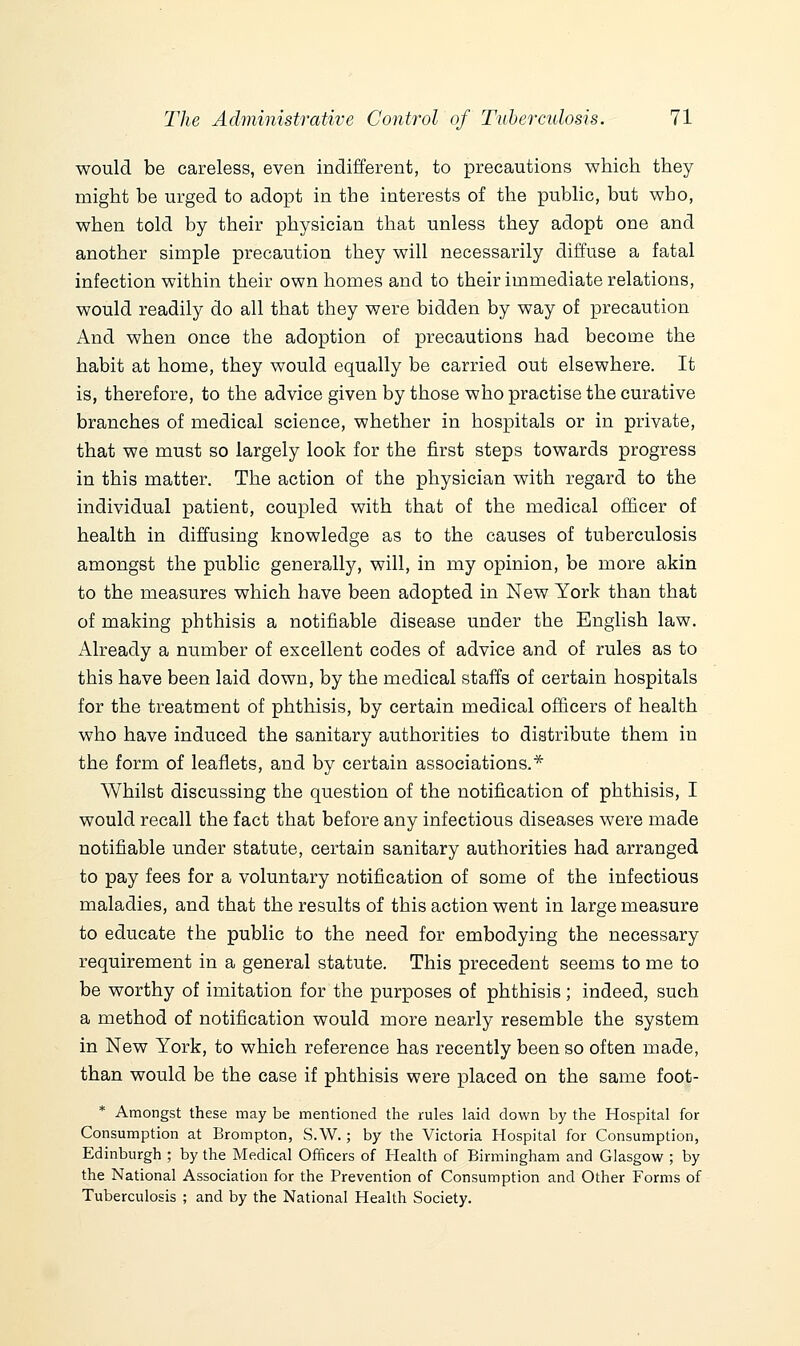 would be careless, even indifferent, to precautions which they might be urged to adopt in the interests of the public, but who, when told by their physician that unless they adopt one and another simple precaution they will necessarily diffuse a fatal infection within their own homes and to their immediate relations, would readily do all that they were bidden by way of precaution And when once the adoption of precautions had become the habit at home, they would equally be carried out elsewhere. It is, therefore, to the advice given by those who practise the curative branches of medical science, whether in hospitals or in private, that we must so largely look for the first steps towards progress in this matter. The action of the physician with regard to the individual patient, coupled with that of the medical officer of health in diffusing knowledge as to the causes of tuberculosis amongst the public generally, will, in my opinion, be more akin to the measures which have been adopted in New York than that of making phthisis a notifiable disease under the English law. Already a number of excellent codes of advice and of rules as to this have been laid down, by the medical staffs of certain hospitals for the treatment of phthisis, by certain medical officers of health who have induced the sanitary authorities to distribute them in the form of leaflets, and by certain associations.* Whilst discussing the question of the notification of phthisis, I would recall the fact that before any infectious diseases were made notifiable under statute, certain sanitary authorities had arranged to pay fees for a voluntary notification of some of the infectious maladies, and that the results of this action went in large measure to educate the public to the need for embodying the necessary requirement in a general statute. This precedent seems to me to be worthy of imitation for the purposes of phthisis ; indeed, such a method of notification would more nearly resemble the system in New York, to which reference has recently been so often made, than would be the case if phthisis were placed on the same foot- * Amongst these may be mentioned the rules laid down by the Hospital for Consumption at Brompton, S.W.; by the Victoria Hospital for Consumption, Edinburgh ; by the Medical Officers of Health of Birmingham and Glasgow ; by the National Association for the Prevention of Consumption and Other Forms of Tuberculosis ; and by the National Health Society.