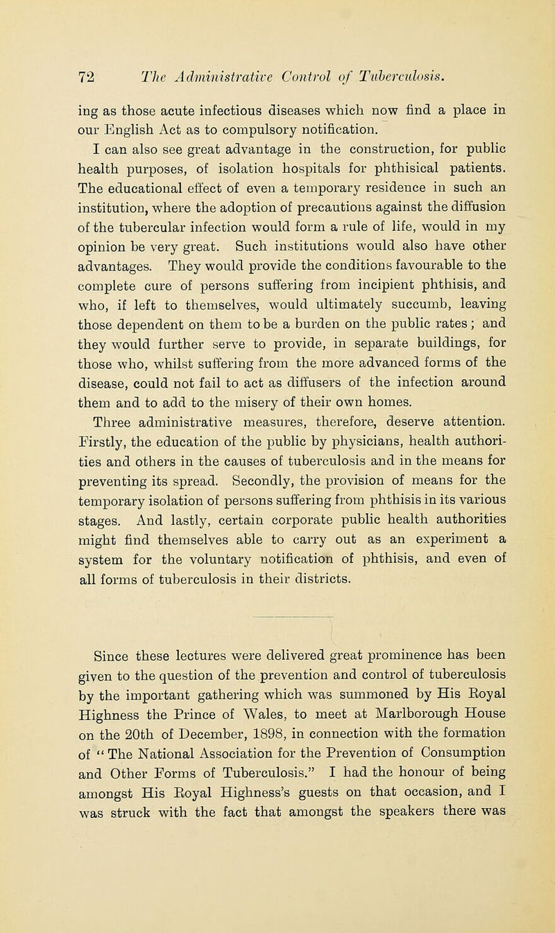 ing as those acute infectious diseases which now find a place in our English Act as to compulsory notification. I can also see great advantage in the construction, for public health purposes, of isolation hospitals for phthisical patients. The educational effect of even a temporary residence in such an institution, where the adoption of precautions against the diffusion of the tubercular infection would form a rule of life, would in my opinion be very great. Such institutions would also have other advantages. They would provide the conditions favourable to the complete cure of persons suffering from incipient phthisis, and who, if left to themselves, would ultimately succumb, leaving those dependent on them to be a burden on the public rates; and they would further serve to provide, in separate buildings, for those who, whilst suffering from the more advanced forms of the disease, could not fail to act as diffusers of the infection around them and to add to the misery of their own homes. Three administrative measures, therefore, deserve attention. Firstly, the education of the public by physicians, health authori- ties and others in the causes of tuberculosis and in the means for preventing its spread. Secondly, the provision of means for the temporary isolation of persons suffering from phthisis in its various stages. And lastly, certain corporate public health authorities might find themselves able to carry out as an experiment a system for the voluntary notification of phthisis, and even of all forms of tuberculosis in their districts. Since these lectures were delivered great prominence has been given to the question of the prevention and control of tuberculosis by the important gathering which was summoned by His Eoyal Highness the Prince of Wales, to meet at Marlborough House on the 20th of December, 1898, in connection with the formation of  The National Association for the Prevention of Consumption and Other Forms of Tuberculosis. I had the honour of being amongst His Eoyal Highness's guests on that occasion, and I was struck with the fact that amongst the speakers there was
