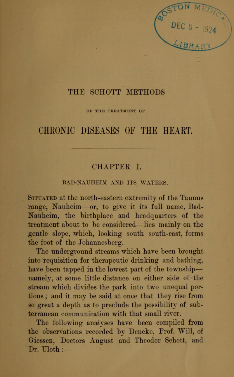 oa THE SCHOTT METHODS OF THE TREATMENT OF CHRONIC DISEASES OF THE HEART. CHAPTEE I. BAD-NAUHEIM AND ITS WATERS. Situated at the north-eastern extremity of the Taumis range, Nauheim—or, to give it its full name, Bad- Nauheim, the birthplace and headquarters of the treatment about to be considered- -lies mainly on the gentle slope, which, looking south south-east, forms the foot of the Johannesberg. The underground streams which have been brought into requisition for therapeutic drinking and bathing, have been tapped in the lowest part of the township— namely, at some little distance on either side of the stream which divides the park into two unequal por- tions ; and it may be said at once that they rise from so great a depth as to preclude the possibility of sub- terranean communication with that small river. The following analyses have been compiled from the observations recorded by Beneke, Prof. Will, of GiesseD, Doctors August and Theodor Schott, and Dr. Uloth :—