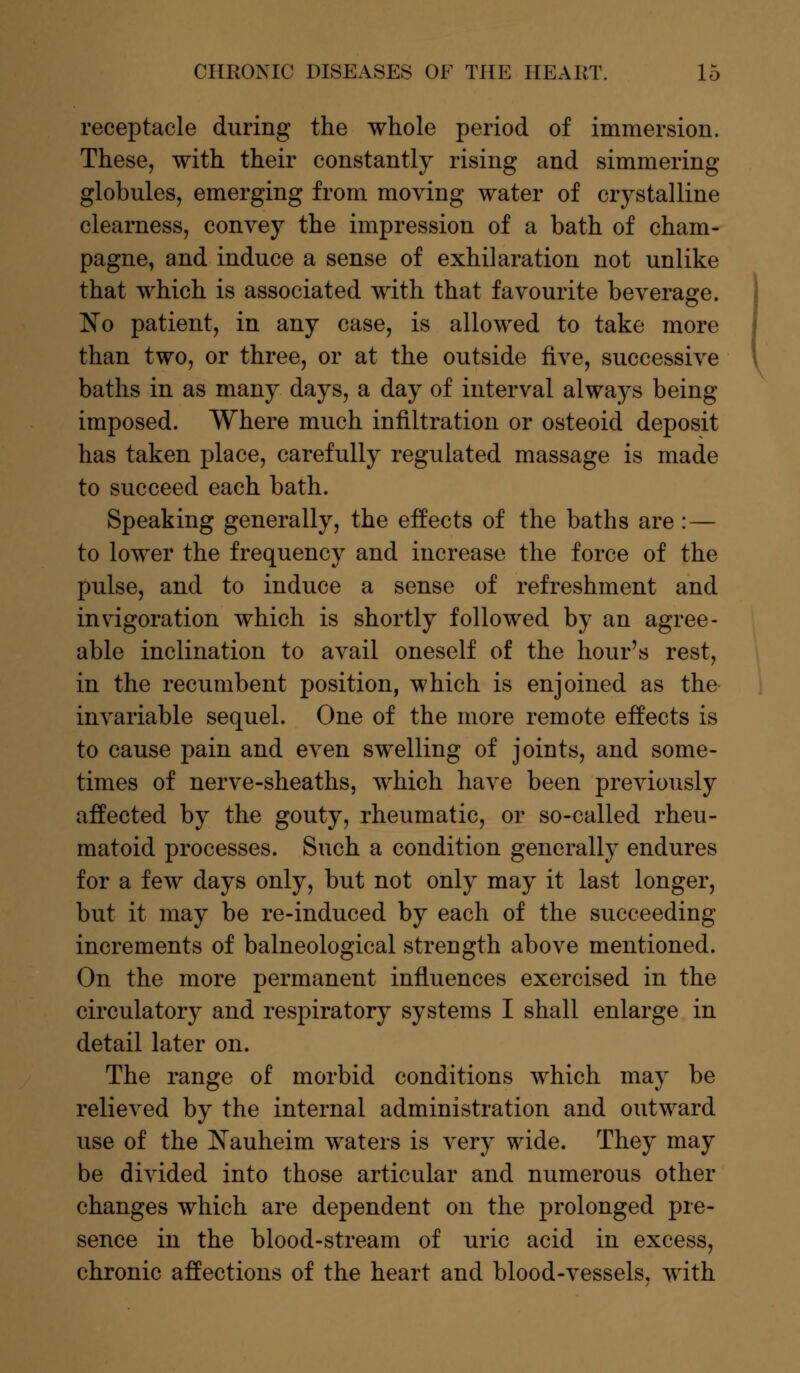 receptacle during the whole period of immersion. These, with their constantly rising and simmering globules, emerging from moving water of crystalline clearness, convey the impression of a bath of cham- pagne, and induce a sense of exhilaration not unlike that which is associated with that favourite beverage. No patient, in any case, is allowed to take more than two, or three, or at the outside five, successive baths in as many days, a day of interval always being imposed. Where much infiltration or osteoid deposit has taken place, carefully regulated massage is made to succeed each bath. Speaking generally, the effects of the baths are : — to lower the frequency and increase the force of the pulse, and to induce a sense of refreshment and invigoration which is shortly followed by an agree- able inclination to avail oneself of the hour's rest, in the recumbent position, which is enjoined as the invariable sequel. One of the more remote effects is to cause pain and even swelling of joints, and some- times of nerve-sheaths, which have been previously affected by the gouty, rheumatic, or so-called rheu- matoid processes. Such a condition generally endures for a few days only, but not only may it last longer, but it may be re-induced by each of the succeeding increments of balneological strength above mentioned. On the more permanent influences exercised in the circulatory and respiratory systems I shall enlarge in detail later on. The range of morbid conditions which may be relieved by the internal administration and outward use of the Nauheim waters is very wide. They may be divided into those articular and numerous other changes which are dependent on the prolonged pre- sence in the blood-stream of uric acid in excess, chronic affections of the heart and blood-vessels, with