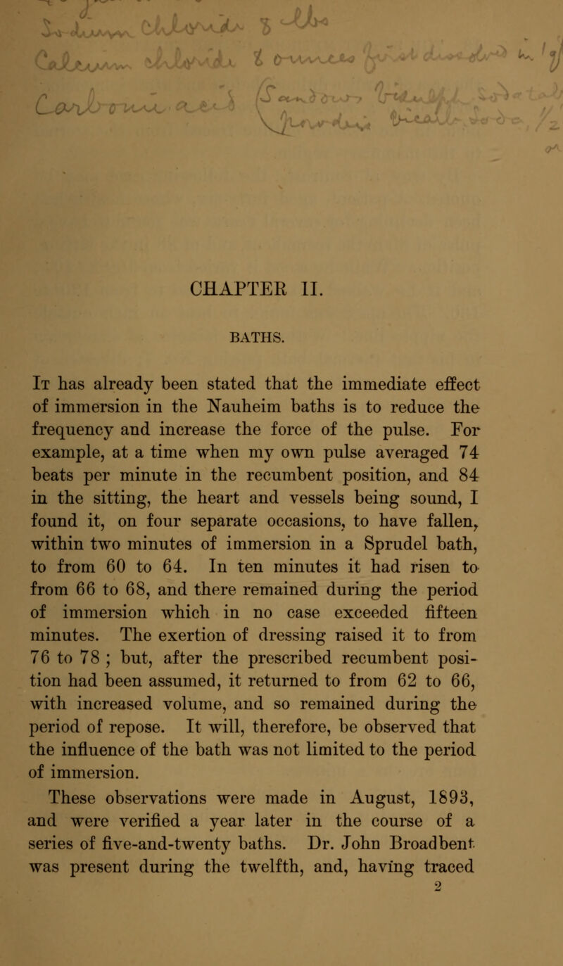 fe-v. CHAPTER II. BATHS. It has already been stated that the immediate effect of immersion in the Nauheim baths is to reduce the frequency and increase the force of the pulse. For example, at a time when my own pulse averaged 74 beats per minute in the recumbent position, and 84 in the sitting, the heart and vessels being sound, I found it, on four separate occasions, to have fallen, within two minutes of immersion in a Sprudel bath, to from 60 to 64. In ten minutes it had risen to- from 66 to 68, and there remained during the period of immersion which in no case exceeded fifteen minutes. The exertion of dressing raised it to from 76 to 78 ; but, after the prescribed recumbent posi- tion had been assumed, it returned to from 62 to 66, with increased volume, and so remained during the period of repose. It will, therefore, be observed that the influence of the bath was not limited to the period of immersion. These observations were made in August, 1893, and were verified a year later in the course of a series of five-and-twenty baths. Dr. John Broad bent was present during the twelfth, and, having traced 2
